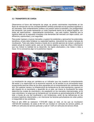 2.2 TRANSPORTE DE CARGA


Observemos el futuro del transporte de carga: se prevén crecimientos importantes en los
flujos de mercancías con los correspondientes cambios profundos en los procesos logísticos y
de mercadeo. Esto evidentemente conlleva una presión sobre la actividad y los protagonistas
del transporte, que pueda representar un costo importante dentro de la cadena logística, con
todas las repercusiones - especialmente económicas - que esto implica. Sabiendo que la
logística debe ser la respuesta inmediata a las demandas del mercado con bajos costos, con
eficiencia y oportunidad, y con seguridad.
Para poder ingresar a nuevos mercados y superar los existentes y aprovechar los potenciales
beneficios, el país debe fortalecer su capacidad logística, reduciendo los costos y tiempos de
movilización. Todo esto debe iniciarse a través de un sencillo ejercicio de revisar y analizar el
estado actual de nuestro sector, para ver de manera objetiva y veraz las cifras e información
que nos indican la realidad de su desarrollo, los logros alcanzados y las metas o retos a
trazar. Si no conocemos algo no lo podremos mejorar.




La movilización de carga por carretera es un indicador que nos muestra el comportamiento
del sector y su repercusión en la economía nacional; en tal sentido no es conveniente hacer
proyecciones para las cifras de los años siguientes por el comportamiento tan cambiante cada
año. De cualquier manera, la infraestructura de transporte es de vital importancia y genera un
alto impacto en el crecimiento y desarrollo de un país; así mismo la movilización de carga
determina los niveles de crecimiento y de aceptación en los mercados internacionales; en el
caso colombiano, la carga que se transporta por vía terrestre es aproximadamente el 80% del
total, a través de una red insuficiente y con limitaciones, amén de las deficiencias en los
procesos logísticos relacionados, y sin mencionar los factores perturbadores de orden público
e inseguridad en las carreteras.
Para el año 2005 se realizaron 11’916.465 viajes en total, en los que se movilizaron
139’725.030 toneladas; de estas el 89.12% se movilizó en vehículos de servicio público, el
9.86% en vehículos de servicio particular y solo el 1.02% en vehículos de servicio oficial.



                                                                                              24
 