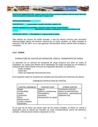 COSTOS DE ADMINISTRACIÓN (gastos internos de oficina, personal, contratos externos apoyo gerencial,
costo del capital de trabajo para desarrollar el negocio, etc)


COSTOS DE OPERACIÓN

COSTOS FIJOS        (parqueaderos o garaje, impuestos, seguros, etc)

COSTOS VARIABLES (combustibles, lubricante y filtros, llantas, mantenimiento y
                           Reparaciones, salarios y prestaciones, servicios de estación, etc)


COSTOS DE CAPITAL >> Rentabilidad << (recuperación de capital)


Para efectos de conocer las tarifas actuales, o sea los valores mínimos para recorridos
intermunicipales dentro del territorio nacional por el modo carretero, se debe consultar la
resolución 700 del 2007, en la cual aparecen discriminados dichos valores entre ciudades y
municipios.


2.4.2. CARGA


   ESTRUCTURA DE COSTOS DE OPERACIÓN PARA EL TRANSPORTE DE CARGA

La operación de un vehículo de transporte de carga ocasiona una serie de costos al
propietario, los cuales para efectos de la metodología de carga propuesta por el ministerio y
analizada tanto interiormente como por los integrantes del sector, se clasifica en:
-      costos variables
-      costos fijos
-      costos que dependen del producido bruto

En el siguiente cuadro se muestran las variables que hace parte de la estructura de cálculo:

                           VARIABLES ESTRUCTURA DE COSTOS


        COSTOS VARIABLES               COSTOS FIJOS                  OTROS COSTOS
       Peajes                      Seguros                     Comisiones conductor
       Combustibles                Salarios y prestaciones     Gastos de administración
       Llantas                     Parqueaderos                Descuentos administrativos
       Lubricantes                 Impuestos                   (referente ICA)
       Filtros                     Recuperación de capital
       Mantenimiento
       Lavado y engrase
       Imprevistos

En el caso de los items que hacen parte de los costos variables, se tienen en cuenta 3
parámetros para el cálculo del indicador de costo correspondiente: precio del elemento,
cantidad, y frecuencia de cambio o reparación en kms.


                                                                                                37
 