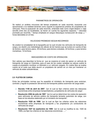 PARAMETROS DE OPERACIÓN

Se realizó un análisis minucioso del tiempo empleado en cada recorrido, buscando una
aproximación a la realidad teniendo como soporte la experiencia práctica de propietarios de
vehículos. Para la evaluación de cada recorrido, entendido éste como origen-destino o viaje
sencillo entre dos (2) localidades, se tienen en cuenta los siguientes aspectos: * velocidad
promedio por recorrido, * tiempo empleado en cargue /descargue /consecución de carga, y *
horas laborables en el mes.


                      VELOCIDAD PROMEDIO SEGUN RECORRIDO

Se analizó la complejidad de la topografía por la cual circulan los vehículos de transporte de
carga y se diseñó una metodología de cálculo de tal manera que se tuviera en cuenta el tipo
de terreno: para terreno plano, 40 km/hora; para terreno ondulado, 22 km/hora; y para terreno
montañoso, 12 km/hora.


                        INDICADORES DE COSTO DE OPERACION

Son valores que describen la forma en que se ocasiona el costo de operar un vehículo de
transporte de carga en Colombia; para el caso de los costos variables se calcula cuánto le
cuesta al propietario movilizar un kilómetro a un vehículo cargado. En costos fijos se evalúa
cuánto es el costo que debe asumir un propietario de camión en un mes por mantener un
vehículo de estas características.



2.5 FLETES DE CARGA

Entre las principales normas que ha expedido el ministerio de transporte para autorizar,
controlar y regular la prestación del servicio de transporte público automotor de carga están:


       Decreto 1150 de abril de 2007. “por el cual se fijan criterios sobre las relaciones
       económicas entre empresas transportadoras y propietarios de vehículos de carga”.
       Resolución 4394 de julio de 1997: “por la cual se determinan los costos de operación
       para vehículos de servicio público de transporte terrestre automotor de carga, con
       base en los estudios elaborado por el ministerio de transporte”.
       Resolución 1020 de 1998: “por la cual se fijan los criterios sobre las relaciones
       económicas entre empresas de transporte y los propietarios y/o conductores de
       vehículos de carga”.
       Resolución 1927 de septiembre de 1999: “por la cual se modifica la res. 1020 de
       1998 y se fijan los criterios en las relaciones económicas …..”



                                                                                           38
 