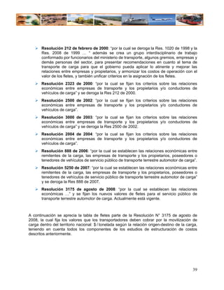 Resolución 212 de febrero de 2000: “por la cual se deroga la Res. 1020 de 1998 y la
       Res. 2008 de 1999 … “ además se crea un grupo interdisciplinario de trabajo
       conformado por funcionarios del ministerio de transporte, algunos gremios, empresas y
       demás personas del sector, para presentar recomendaciones en cuanto al tema de
       transporte de carga para que el gobierno pueda aplicar lo atinente y mejorar las
       relaciones entre empresas y propietarios, y armonizar los costos de operación con el
       valor de los fletes, y también unificar criterios en la asignación de los fletes.
       Resolución 2323 de 2000: “por la cual se fijan los criterios sobre las relaciones
       económicas entre empresas de transporte y los propietarios y/o conductores de
       vehículos de carga” y se deroga la Res 212 de 2000.
       Resolución 2500 de 2002: “por la cual se fijan los criterios sobre las relaciones
       económicas entre empresas de transporte y los propietarios y/o conductores de
       vehículos de carga”.
       Resolución 3000 de 2003: “por la cual se fijan los criterios sobre las relaciones
       económicas entre empresas de transporte y los propietarios y/o conductores de
       vehículos de carga” y se deroga la Res 2500 de 2002.
       Resolución 2004 de 2004: “por la cual se fijan los criterios sobre las relaciones
       económicas entre empresas de transporte y los propietarios y/o conductores de
       vehículos de carga”.
       Resolución 888 de 2006: “por la cual se establecen las relaciones económicas entre
       remitentes de la carga, las empresas de transporte y los propietarios, poseedores o
       tenedores de vehículos de servicio público de transporte terrestre automotor de carga”.
       Resolución 5250 de 2007: “por la cual se establecen las relaciones económicas entre
       remitentes de la carga, las empresas de transporte y los propietarios, poseedores o
       tenedores de vehículos de servicio público de transporte terrestre automotor de carga”
       y se deroga la Res 888 de 2007.
       Resolución 3175 de agosto de 2008: “por la cual se establecen las relaciones
       económicas …” y se fijan los nuevos valores de fletes para el servicio público de
       transporte terrestre automotor de carga. Actualmente está vigente.



A continuación se aprecia la tabla de fletes parte de la Resolución N° 3175 de agosto de
2008, la cual fija los valores que los transportadores deben cobrar por la movilización de
carga dentro del territorio nacional: $ / tonelada según la relación origen-destino de la carga,
teniendo en cuenta todos los componentes de los estudios de estructuración de costos
descritos anteriormente.




                                                                                             39
 
