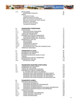 2.13      METAS SIGOB                                         59
            INVERSIONES PUBLICAS                              60
          ANEXO:                                              61
            Transporte de carga
            Cadena productiva del sector
            Marco de la estructura empresarial
            Estructura económica del sector operador
            Relaciones comerciales
            Control por parte del estado
            Transporte de pasajeros


3.        TRANSPORTE FERROVIARIO                              71
3.1       MOVILIZACION                                        72
3.1.1        MOVILIZACION DE PASAJEROS                        72
3.1.2        MOVILIZACION DE CARGA                            73
3.2       TARIFAS DE TRANSPORTE                               75
3.3       SUPERESTRUCTURA DE TRANSPORTE                       75
3.3.1        CONCESION FERREA DEL PACIFICO                    75
3.3.2        CONCESION FERREA DEL ATLANTICO                   76
3.4       INFRAESTRUCTURA VIAL                                77
3.4.1        RED NACIONAL                                     78
3.4.2        CONCESIONES                                      79
3.4.2.1      CONCESION ATLANTICO                              81
3.4.2.2      CONCESION PACIFICO                               82
3.4.3        SITUACION ACTUAL, GESTION, PERSPECTIVAS          83
3.5       TRENES DE CERCANIAS                                 86

4.        TRANSPORTE FLUVIAL                                   88
4.1       MOVIMIENTO DE PASAJEROS                              89
4.2       MOVIMIENTO DE CARGA                                  91
4.3       ACCIDENTALIDAD EN EL MODO FLUVIAL                    96
4.4       TARIFAS                                              98
4.5       SUPERESTRUCTURA DE TRANSPORTE                       116
4.6       INFRAESTRUCTURA VIAL                                117
4.6.1        ESTADO DE LA RED                                 120


5.        TRANSPORTE MARITIMO (PORTUARIO)                     122
5.1       TRANSPORTE DE PASAJEROS                             123
5.2       TRANSPORTE DE CARGA                                 123
5.3       TARIFAS DE TRANSPORTE MARITIMO                      127
5.4       SUPERESTRUCTURA DE TRANSPORTE                       145
5.4.1       EL SISTEMA PORTUARIO COLOMBIANO                   147
            SOCIEDAD PORTUARIA REGIONAL DE SANTA MARTA        148
            SOCIEDAD PORTUARIA REGIONAL DE BARRANQUILLA       149
            SOCIEDAD PORTUARIA REGIONAL DE CARTAGENA          150
            SOCIEDAD PORTUARIA REGIONAL DE BUENAVENTURA       151

6.        TRANSPORTE AEREO                                    153
6.1       PASAJEROS MOVILIZADOS                               154
6.1.1       PASAJEROS NACIONALES                              154
6.1.1.1     PASAJEROS NACIONALES POR EMPRESAS                 154
6.1.2       PASAJEROS INTERNACIONALES                         155
6.1.2.1     PASAJEROS INTERNACIONALES POR ZONAS GEOGRAFICAS   156
6.1.2.2     PASAJEROS INTRENACIONALES POR EMPRESAS            157
6.2       CARGA MOVILIZADA                                    158
6.2.1       CARGA NACIONAL                                    158
6.2.1.1     CARGA NACIONAL POR EMPRESAS                       159
6.2.1.2     CARGA NACIONAL POR RUTAS                          160
6.2.2       CARGA INTERNACIONAL                               161
                                                                    4
 