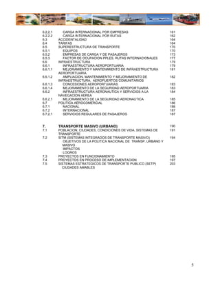 6.2.2.1      CARGA INTERNACIONAL POR EMPRESAS                        161
6.2.2.2      CARGA INTERNACIONAL POR RUTAS                           162
6.3       ACCIDENTALIDAD                                             164
6.4       TARIFAS                                                    164
6.5       SUPERESTRUCTURA DE TRANSPORTE                              170
6.5.1        EQUIPOS                                                 170
6.5.2        EMPRESAS DE CARGA Y DE PASAJEROS                        173
6.5.3        FACTOR DE OCUPACION PPLES. RUTAS INTERNACIONALES        177
6.6       INFRAESTRUCTURA                                            179
6.6.1        INFRAESTRUCTURA AEROPORTUARIA                           179
6.6.1.1      MEJORAMIENTO Y MANTENIMIENTO DE INFRAESTRUCTURA         181
          AEROPORTUARIA
6.6.1.2      AMPLIACION, MANTENIMIENTO Y MEJORAMIENTO DE             182
          INFRAESTRUCTURA. AEROPUERTOS COMUNITARIOS
6.6.1.3      CONCESIONES AEROPORTUARIAS                              183
6.6.1.4      MEJORAMIENTO DE LA SEGURIDAD AEROPORTUARIA              183
6.6.2        INFRAESTRUCTURA AERONAUTICA Y SERVICIOS A LA            184
          NAVEGACION AEREA
6.6.2.1      MEJORAMIENTO DE LA SEGURIDAD AERONAUTICA                185
6.7       POLITICA AEROCOMERCIAL                                     186
6.7.1        NACIONAL                                                186
6.7.2        INTERNACIONAL                                           187
6.7.2.1      SERVICIOS REGULARES DE PASAJEROS                        187


7.        TRANSPORTE MASIVO (URBANO)                                 190
7.1       POBLACION, CIUDADES, CONDICIONES DE VIDA, SISTEMAS DE      191
          TRANSPORTE
7.2       SITM (SISTEMAS INTEGRADOS DE TRANSPORTE MASIVO)            194
             OBJETIVOS DE LA POLITICA NACIONAL DE TRANSP. URBANO Y
             MASIVO
             IMPACTOS
             LOGROS
7.3       PROYECTOS EN FUNCIONAMIENTO                                195
7.4       PROYECTOS EN PROCESO DE IMPLEMENTACION                     197
7.5       SISTEMAS ESTRATEGICOS DE TRANSPORTE PUBLICO (SETP)         203
            CIUDADES AMABLES




                                                                           5
 