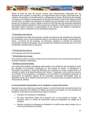 Desde el punto de vista del recurso humano esta estrechamente relacionado con las
disciplinas de la logística, la seguridad y el aseguramiento de las cargas, comunicaciones, el
comercio internacional, el almacenamiento y salvaguarda de bienes, las técnicas de embalaje
y empaque y el manejo de contenedores, los servicios financieros, entre otros. Desde el punto
de vista físico, se refiere a la disposición de instalaciones que permitan el uso eficiente de los
equipos de movilización y apoyo. Desde el punto de vista financiero las empresas operadoras
de transporte deberán garantizar el flujo normal de la operación. Desde el punto de vista de la
informática deben garantizar la disponibilidad de los informes que faciliten la planeación,
ejecución, control y evaluación de las actividades respectivas.


* El propietario del vehículo:
Es el propietario del medio de transporte y presta sus servicios a las empresas de transporte.
Es considerado como el que físicamente hace el movimiento de las cargas, transportador de
hecho, al servicio de una empresa de transporte, mediante un contrato de vinculación
permanente o temporal del equipo. No es una parte del contrato de transporte pero si lo es de
la operación necesaria para su ejecución.


* El Conductor del vehículo:
Es el operador del medio de transporte.
* El Destinatario de la carga:
Es la persona natural o jurídica a quien se envía la mercancía. Una misma persona podrá ser
al tiempo remitente y destinatario.
* Entidades Gubernamentales:
Las instituciones públicas colombianas relacionadas con la operación del transporte de carga
por carretera se encuentran distribuidas en tres frentes de acción, la planificación y
formulación de políticas a través del Ministerio de Transporte; el control y seguimiento a la
actividad a través de la Superintendencia de Puertos y Transporte y otros servicios conexos,
en el ámbito de su jurisdicción y competencia, como la DIAN y los operadores portuarios. A
continuación se describen algunos de las principales situaciones encontradas entre los
diferentes actores de la cadena productiva que en un momento dado se pueden convertir en
situaciones de conflicto:


A- Inconvenientes relacionados con el remitente o usuario del servicio
Algunas de las circunstancias que pueden afectar el normal flujo de las mercancías dentro de
la cadena productiva son debido a la relación que tienen los usuarios con las empresas de
transporte, entre estos inconvenientes se pueden mencionar:
   •   Contratar con empresas no habilitadas.
   •   No tener información acerca de la empresa con lo que suscribe el contrato. Es
       necesario tener un mínimo de información acerca de estándares de calidad de la
       empresa.
   •   Suscribir contrato con empresas de transporte, sin verificar que estas cumplan con un
       mínimo de estándares de calidad.

                                                                                               63
 