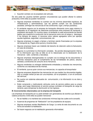 •   Suscribir contrato con el propietario del vehículo.
De otra parte los usuarios también generan circunstancias que pueden afectar la cadena
productiva. Entre ellas se pueden mencionar:
   •   Algunas empresas remitentes no cuentan con los mínimos desarrollos logísticos, de
       infraestructura y administrativos, que les permita cumplir con las condiciones
       pactadas. (entregar las mercancías en las condiciones, lugar y tiempo pactados).
   •   El remitente negocia con la empresa de transporte ofreciendo como pago máximo lo
       estipulado en la regulación de relaciones económicas entre empresa de transporte y
       propietario del equipo. En muchos casos, el remitente no está reconociendo los demás
       gastos que ocasiona la conducción de la mercancía como son el cargue y descargue
       o los tiempos de espera, ni reconoce otros valores agregados como por ejemplo
       ayudas logísticas, seguridad, comunicaciones, etc.
   •   Algunas empresas no pagan a tiempo y terminan siendo financiadas por la empresa
       de transporte (ej. Pagos entre quince y noventa días).
   •   Algunas empresas hacen uso indebido del derecho de retención sobre la facturación,
       en caso de siniestros.
   •   Algunos no suministran la información completa. Se percibe desorganización interna.
       En la información que más se falla es en la relacionada con la declaración de la
       mercancía: valor, contenido y naturaleza.
   •   Algunas empresas desorganizadas no cumplen con la entrega de los documentos e
       informes necesarios para el cumplimiento de las formalidades de policía, aduana,
       sanidad y condiciones de consumo de la mercancía.
   •   Algunos remitentes no entregan debidamente embaladas y rotuladas las mercancías,
       conforme a la naturaleza de las mismas.
   •   El remitente, que es quien conoce sus mercancías, no capacita al transportador
   •   Algunas empresas despachan las mercancías sin que medien los documentos legales.
       Hay un arreglo verbal ya sea con una empresa, con el propietario, o con el conductor
       del vehículo.
   •   No cuenta con sistemas adecuados de comunicación, o la información no es clara y
       suficiente.
   •   Están comprando y matriculando vehículos como de servicio público para su propia
       carga, pero luego distorsionan el servicio porque contratan el transporte de carga de
       terceros, para compensar la disminución en los ingresos.
B- Inconvenientes relacionados con la empresa de transporte
Las empresas de transporte por su parte también son generadoras de eventos que afectan la
cadena productiva. Entre ellos se pueden mencionar:
   •   No se habilita o no mantiene las condiciones mínimas bajo las cuales se le concedió.
   •   Ausencia de programas de “fidelización” con los propietarios de equipos.
   •   Algunas empresas venden Manifiestos de Carga. La venta de este documento es una
       forma de transferir la habilitación.
   •   Se hacen negocios con la habilitación generando informalidad.
                                                                                          64
 