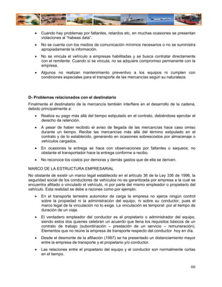 •   Cuando hay problemas por faltantes, retardos etc, en muchas ocasiones se presentan
       violaciones al “habeas data”.
   •   No se cuenta con los medios de comunicación mínimos necesarios o no se suministra
       apropiadamente la información.
   •   No se vincula el vehículo a empresas habilitadas y se busca contratar directamente
       con el remitente. Cuando sí se vincula, no se adquiere compromiso permanente con la
       empresa.
   •   Algunos no realizan mantenimiento preventivo a los equipos ni cumplen con
       condiciones especiales para el transporte de las mercancías según su naturaleza.




D- Problemas relacionados con el destinatario
Finalmente el destinatario de la mercancía también interfiere en el desarrollo de la cadena,
debido principalmente a:
   •   Realiza su pago más allá del tiempo estipulado en el contrato, debiéndose ejercitar el
       derecho de retención.
   •   A pesar de haber recibido el aviso de llegada de las mercancías hace caso omiso
       durante un tiempo. Recibe las mercancías más allá del término estipulado en el
       contrato y de lo establecido, generando en ocasiones sobrescostos por almacenaje o
       vehículos cargados.
   •   En ocasiones la entrega se hace con observaciones por faltantes o saqueos; no
       obstante el transportador hace la entrega conforme a recibo.
   •   No reconoce los costos por demoras y demás gastos que de ella se deriven.

MARCO DE LA ESTRUCTURA EMPRESARIAL
No obstante de existir un marco legal establecido en el artículo 36 de la Ley 336 de 1996, la
seguridad social de los conductores de vehículos no es garantizada por empresa a la cual se
encuentra afiliado o vinculado el vehículo, ni por parte del mismo empleador o propietario del
vehículo. Esta realidad se debe a razones como por ejemplo:
   •   En el transporte terrestre automotor de carga la empresa no ejerce ningún control
       sobre la propiedad ni la administración del equipo, ni sobre su conductor, pues el
       marco legal de la vinculación no lo exige. La vinculación es temporal: por el tiempo de
       duración de un viaje.
   •   El verdadero empleador del conductor es el propietario o administrador del equipo,
       siendo estos dos quienes celebran un acuerdo que llena los requisitos básicos de un
       contrato de trabajo (subordinación – prestación de un servicio – remuneración).
       Elementos que no reúne la empresa de transporte respecto del conductor hoy en día.
   •   Desde el desmonte de la afiliación (1997) se ha presentado un distanciamiento mayor
       entre la empresa de transporte y el propietario y/o conductor.
   •   Las relaciones entre el propietario del equipo y el conductor son normalmente cortas
       en el tiempo.


                                                                                           66
 