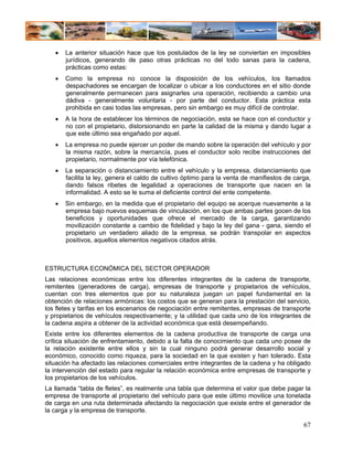 •   La anterior situación hace que los postulados de la ley se conviertan en imposibles
       jurídicos, generando de paso otras prácticas no del todo sanas para la cadena,
       prácticas como estas:
   •   Como la empresa no conoce la disposición de los vehículos, los llamados
       despachadores se encargan de localizar o ubicar a los conductores en el sitio donde
       generalmente permanecen para asignarles una operación, recibiendo a cambio una
       dádiva - generalmente voluntaria - por parte del conductor. Esta práctica esta
       prohibida en casi todas las empresas, pero sin embargo es muy difícil de controlar.
   •   A la hora de establecer los términos de negociación, esta se hace con el conductor y
       no con el propietario, distorsionando en parte la calidad de la misma y dando lugar a
       que este último sea engañado por aquel.
   •   La empresa no puede ejercer un poder de mando sobre la operación del vehículo y por
       la misma razón, sobre la mercancía, pues el conductor solo recibe instrucciones del
       propietario, normalmente por vía telefónica.
   •   La separación o distanciamiento entre el vehículo y la empresa, distanciamiento que
       facilita la ley, genera el caldo de cultivo óptimo para la venta de manifiestos de carga,
       dando falsos ribetes de legalidad a operaciones de transporte que nacen en la
       informalidad. A esto se le suma el deficiente control del ente competente.
   •   Sin embargo, en la medida que el propietario del equipo se acerque nuevamente a la
       empresa bajo nuevos esquemas de vinculación, en los que ambas partes gocen de los
       beneficios y oportunidades que ofrece el mercado de la carga, garantizando
       movilización constante a cambio de fidelidad y bajo la ley del gana - gana, siendo el
       propietario un verdadero aliado de la empresa, se podrán transpolar en aspectos
       positivos, aquellos elementos negativos citados atrás.



ESTRUCTURA ECONÓMICA DEL SECTOR OPERADOR
Las relaciones económicas entre los diferentes integrantes de la cadena de transporte,
remitentes (generadores de carga), empresas de transporte y propietarios de vehículos,
cuentan con tres elementos que por su naturaleza juegan un papel fundamental en la
obtención de relaciones armónicas: los costos que se generan para la prestación del servicio,
los fletes y tarifas en los escenarios de negociación entre remitentes, empresas de transporte
y propietarios de vehículos respectivamente; y la utilidad que cada uno de los integrantes de
la cadena aspira a obtener de la actividad económica que está desempeñando.
Existe entre los diferentes elementos de la cadena productiva de transporte de carga una
crítica situación de enfrentamiento, debido a la falta de conocimiento que cada uno posee de
la relación existente entre ellos y sin la cual ninguno podrá generar desarrollo social y
económico, conocido como riqueza, para la sociedad en la que existen y han tolerado. Esta
situación ha afectado las relaciones comerciales entre integrantes de la cadena y ha obligado
la intervención del estado para regular la relación económica entre empresas de transporte y
los propietarios de los vehículos.
La llamada “tabla de fletes”, es realmente una tabla que determina el valor que debe pagar la
empresa de transporte al propietario del vehículo para que este último movilice una tonelada
de carga en una ruta determinada afectando la negociación que existe entre el generador de
la carga y la empresa de transporte.

                                                                                             67
 