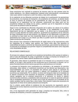 Estas situaciones han originado la existencia de brechas cada día más grandes entre los
costos operativos y los valores establecidos mediante actos administrativos, encontrándose
rutas cuyos valores no alcanzan a cubrir los costos y rutas sobre valoradas.
En la realización de las diferentes reuniones de trabajo con la participación de asociaciones
de productores, de empresas de transporte y de propietarios de camiones, se planteó desde
el inicio la posición de privilegio de los generadores de carga, al imponer el precio de
transporte en su negociación con las empresas, ocasionando que estas junto con los
propietarios trabajen por debajo de los costos y plantean que en la negociación se tenga
como punto de partida el costo de operación.
Según lo han manifestado los diferentes integrantes de la cadena, los valores en la práctica
por la situación del mercado pueden ser diferentes a los establecidos en la tabla,
dependiendo del tipo de negociación que se realice, y se afirma que su comportamiento
actual no puede absorber los costos operativos. Igualmente los propietarios de los vehículos
de carga manifiestan que por esta situación, sus ingresos se han deteriorado a tal grado que
su actividad se hace cada vez más insostenible desde el punto de vista económico, y los
generadores de la carga a su vez indican que ellos no pueden asumir las ineficiencias de la
cadena productiva del transporte.
Esta situación hace necesaria la determinación de reglas claras en las negociaciones entre
los integrantes de la cadena, para generar una cultura entre ellos que garantice la
sostenibilidad del sector y armonice las relaciones económicas, para orientar los esfuerzos en
la búsqueda de estrategias que permitan mejorar la competitividad del sector como respuesta
a las necesidades del país.

RELACIONES COMERCIALES

El principio de cualquier negociación es la existencia de beneficios entre quienes la realizan y
para el caso del transporte de carga, el generador de carga, la empresa de transporte y el
propietario del camión deben obtener beneficios de su actividad.
El generador, debe obtener la posibilidad de estar en el mercado con su mercancía en buen
estado, en el lugar y sitio previsto en las condiciones que el consumidor lo requiere, con un
precio final del producto de tal manera que permita su permanencia en el mercado.
La empresa de transporte como coordinadora de actividades y de prestación de servicios
adicionales, debe obtener un rendimiento económico por las labores que desempeña y las
responsabilidades que asume. El propietario del vehículo quien ejecuta la operación de
transporte debe cubrir sus costos operativos y obtener una rentabilidad por la actividad
económica que desempeña. Por lo anterior, el precio del transporte debe ser el resultado de
la relación económica entre empresas de transporte y propietarios de vehículos, más los
valores agregados que la empresa proporcione a la operación; en donde la relación
económica entre empresas y propietarios está compuesta por el costo de operación vehicular
más la rentabilidad operacional, sin olvidar que el costo de operación es la resultante de los
costos variables más los costos fijos y otros costos. Esta situación implica dos escenarios de
negociación al interior de la cadena productiva de transporte.
Con lo anterior queda definida la existencia de dos escenarios de negociación para la
determinación de las relaciones económicas entre los integrantes de la cadena productiva del
transporte.
Uno, el de negociación entre generador de carga y empresa de transporte. Otro, entre la
empresa de transporte y el tercero o propietario del vehículo.
                                                                                             68
 