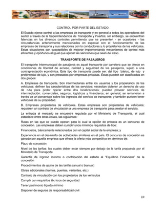 CONTROL POR PARTE DEL ESTADO
El Estado ejerce control a las empresas de transporte y en general a todos los operadores del
sector a través de la Superintendencia de Transporte y Puertos; sin embargo, se encuentran
falencias en los diversos controles permitiendo que se presenten - en ocasiones - las
circunstancias anteriormente mencionadas en especial con el funcionamiento de las
empresas de transporte y sus relaciones con lo conductores y /o propietarios de los vehículos.
Estas situaciones son susceptibles de mejorar implementando mecanismos de control más
eficientes y oportunos al igual que aplicar las sanciones que sean del caso.

                              TRANSPORTE DE PASAJEROS
El transporte Intermunicipal de pasajeros es aquel transporte por carretera que se ofrece en
condiciones de libertad de acceso, calidad y seguridad de los pasajeros, sujeto a una
contraprestación económica. Este tipo de transporte puede ser: del tipo básico, de lujo y
preferencial de lujo, y son prestados por empresas privadas. Éstas pueden ser clasificadas en
dos grupos:
A. Empresas de transporte. Son intermediarias entre los usuarios y los propietarios de los
vehículos; definen las características de los servicios; necesitan obtener un derecho de uso
de ruta para poder operar entre dos localizaciones; pueden proveer servicios de
intermediación: comerciales, seguros, logísticos y financieros; en general, se remuneran a
través de un porcentaje sobre los ingresos del servicio de transporte; y también pueden tener
vehículos de su propiedad.
B. Empresas propietarias de vehículos. Estas empresas son propietarias de vehículos;
requieren un contrato de vinculación a una empresa de transporte para prestar el servicio.
La entrada al mercado se encuentra regulada por el Ministerio de Transporte, el cual
establece entre otras cosas, las siguientes:
Rutas en las que se puede operar: para lo cual la opción de entrada es un concurso de
concesión. Las empresas deben cumplir unos mínimos requisitos de tipo:
Financieros, básicamente relacionados con el capital social de la empresa; y
Experiencia en el desarrollo de actividades similares en el país. El concurso de concesión es
ganado por aquella empresa que ofrece la oferta más competitiva en términos de:
Plazo de concesión
Nivel de las tarifas: las cuales deber estar siempre por debajo de la tarifa propuesta por el
Ministerio de Transporte
Garantía de ingreso mínimo o contribución del estado al “Equilibrio Financiero” de la
concesión
Procedimientos de ajuste de las tarifas (anual o bianual)
Obras adicionales (tramos, puentes, variantes, etc.)
Contrato de vinculación con los propietarios de los vehículos
Cumplir con requisitos técnicos de seguridad
Tener patrimonio líquido mínimo
Disponer de seguros de responsabilidad civil

                                                                                           69
 