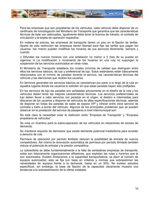 Para las empresas que son propietarias de los vehículos, cada vehículo debe disponer de un
certificado de homologación del Ministerio de Transporte que garantice que las características
técnicas de éste son adecuadas. Igualmente debe tener la licencia de tránsito, el contrato de
vinculación y la tarjeta de operación respectiva.
En materia de precios, las empresas de transporte tienen un piso en la fijación de tarifas.
Aparte de esta restricción las empresas tienen libertad para fijar las tarifas que pagan los
usuarios. Así mismo pueden modificar los horarios de sus servicios libremente, siempre y
cuando:
i) Difundan los nuevos horarios con una antelación no menor a 5 días de su puesta en
vigencia; ii) La modificación o incremento de los horarios en una ruta no supongan la
suspensión de los servicios autorizados en otras rutas.
El Ministerio de Transporte establece los niveles mínimos de calidad que distinguen entre
ellos los servicios básicos, de lujo y preferencial de lujo. Estos estándares están básicamente
relacionados con el mínimo de paradas durante el servicio, las características técnicas del
vehículo y las atenciones que reciben los usuarios.
En términos generales los servicios básicos se caracterizan por parar a lo largo de la ruta en
aquellos lugares donde los usuarios lo soliciten sin que estas paradas hayan sido prefijadas.
En los servicios de lujo las paradas son señaladas previamente en el diseño de la ruta y los
vehículos deben tener las mejores características técnicas. Los servicios preferenciales de
lujo deben llevar a cabo servicios con paradas en el origen, el destino e intermedias para
descanso de los usuarios y disponer de vehículos de altas especificaciones técnicas, además
de disponer en todas las paradas de salas de espera VIP y ofrecer entre otros servicio de
cocineta y baño a bordo del vehículo. Algunos de los principales problemas que se pueden
observar en la prestación del servicio de pasajeros a nivel intermunicipal son:
No está clara la necesidad crear la distinción entre “Empresa de Transporte” y “Empresa
propietaria de vehículos”.
Se crea un incentivo para la sobre-operación de los vehículos en situaciones de exceso de
demanda.
Se mantiene requisito de demostrar que existe demanda potencial insatisfecha para acceder
a derecho de ruta.
Permisos de operación por período ilimitado reducen la posibilidad de entrada de nuevos
competidores. Así mismo la renovación automática de permisos por período ilimitado también
reduce el potencial de entrada y la presión competitiva.
La sobreoferta se debe fundamentalmente a la falta de verdaderas empresas de transporte,
estas son básicamente organizaciones afiliadoras, que explotan las rutas y horarios que le
son autorizados. Existen limitaciones a la capacidad transportadora, es decir al número de
equipos autorizados; esta se fija con base en criterios y normas que sobreestiman las
necesidades de equipos frente a la demanda, hasta en un 50%. No existen estudios
específicos, sin embargo, la base de fijación de la capacidad claramente muestra una
tendencia a la sobreestimación de la oferta instalada.




                                                                                            70
 