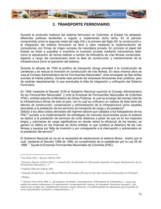 3. TRANSPORTE FERROVIARIO

Durante la evolución histórica del sistema ferroviario en Colombia, el Estado ha adoptado
diferentes políticas tendientes a regular e implementar dicho tema. En el período
comprendido entre la segunda mitad del siglo XIX y la primera del Siglo XX, la construcción y
la integración del sistema ferroviario se llevó a cabo mediante la implementación de
concesiones con firmas de origen europeo de naturaleza privada. En principio el papel del
Estado se limitó a subsidiar e incentivar la inversión privada mediante mecanismos tales
como la adjudicación de tierras baldías a cambio de kilómetros de vías férreas construidas,
dejando a cargo del concesionario tanto la fase de construcción y mantenimiento de la
infraestructura como la operación del sistema.

Durante la década de 1930 la política de transporte otorga prioridad a la construcción de
carreteras y se reduce la inversión en construcción de vías férreas. En esos mismos años se
crea el Consejo Administrativo de los Ferrocarriles Nacionales6, ente encargado de fijar tarifas
acordes al interés público. Durante este período las empresas ferroviarias eran públicas, pero
de carácter departamental, lo que acentuaba la falta de integración y unificación del Sistema
Ferroviario.

En 1954 mediante el Decreto 3129 el Gobierno Nacional suprimió el Consejo Administrativo
de los Ferrocarriles Nacionales7 y creó la Empresa de Ferrocarriles Nacionales de Colombia
(FNC), entidad adscrita al Ministerio de Obras Públicas, la cual se encargó del manejo total de
la infraestructura férrea de todo el país, con lo cual se unificaron en cabeza de ésta tanto las
labores de construcción, conservación y administración de la infraestructura como aquellas
asociadas a la prestación de los servicios de transporte de carga y de pasajeros8.
Debido a los altos costos derivados del régimen laboral que cobijaba a los trabajadores de los
FNC,9 aunado a la implementación de estrategias de mercado equivocadas (pues el sistema
se dedicó a la prestación de servicios de corta distancia a pesar de que es en los trayectos
largos y volúmenes de carga significativos en donde radica la eficiencia de los trenes), se
generó un déficit en las finanzas de dicha entidad, lo que conllevó al deterioro de las vías
férreas y equipos por falta de inversión y por consiguiente a la interrupción y sobrecostos en
la prestación del servicio10.

El Gobierno Nacional se vio en la necesidad de reestructurar el sistema férreo, motivo por el
cual, mediante el Decreto 1586 de 1989, en cumplimiento de lo establecido por la Ley 29 de
1988, 11 liquida la Empresa Ferrocarriles Nacionales de Colombia (FNC).



6    Ley 29 de 1931 y Decreto 1695 de 1931.
7Artículo 1 Decreto 3129 de 1954 “(…) A partir del 1 de diciembre de 1954 queda suprimido el Consejo Administrativo de los
Ferrocarriles Nacionales (…)”
8   Capítulo I Decreto 3129 de 1954
9   Alejandro Ovalle Gont – Juan Manuel Merchán Hernández ¿Por qué no han sido exitosos los ferrocarriles en Colombia?
10   Ibídem
11 Artículo 8 Ley 29 de 1988. “(…)Concédanse facultades extraordinarias al Presidente de la República, (…) para que
expida las normas conducentes a la organización y recuperación del sistema de transporte ferroviario nacional (…)tal
manera que se logre una simplificación operativa, mayor eficiencia y el establecimiento de organismos para la gestión de
áreas especializadas autónomas e independientes (…)”.

                                                                                                                           72
 