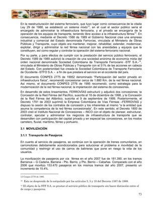 En la reestructuración del sistema ferroviario, que tuvo lugar como consecuencia de la citada
Ley 29 de 1988, se estableció un sistema mixto12, en el cual el sector público sería el
encargado de administrar la infraestructura ferroviaria, y el privado se encargaría de la
operación de los equipos de transporte, teniendo libre acceso a la infraestructura férrea13. En
consecuencia, mediante el Decreto 1588 de 1989 el Gobierno Nacional crea una empresa
industrial y comercial del Estado denominada Ferrovías, vinculada al Ministerio de Obras
Públicas y Transporte, cuyo objeto era mantener, mejorar, rehabilitar, extender, modernizar,
explotar, dirigir y administrar la red férrea nacional con las anexidades y equipos que la
constituyen, así como regular y controlar la operación del sistema ferroviario nacional.
Por su parte, y para efectos de cumplir con la prestación del servicio público ferroviario, el
Decreto 1589 de 1989 autorizó la creación de una sociedad anónima de economía mixta del
orden nacional denominada Sociedad Colombiana de Transporte Ferroviario -STF S.A.-14,
vinculada al Ministerio de Obras Públicas y Transporte con el 51% de las acciones en cabeza
del Estado. Con posterioridad fue creada la Sociedad Colombiana de Transporte Ferroviario
de Occidente -STFO S.A. - a fin de que prestara el servicio en el occidente del país.
El documento CONPES 2775 de 19952 denominado “Participación del sector privado en
infraestructura física”, recomendó concesionar cerca de 1.880 Km. de la red férrea nacional.
Así mismo, el documento CONPES 2776 de 1995 recomendó, como estrategia para la
modernización de la red férrea nacional, la implantación del sistema de concesiones.
En desarrollo de estos lineamientos, FERROVÍAS estructuró y adjudicó dos concesiones: la
Concesión de la Red Férrea del Pacífico, suscrita el 18 de diciembre de 1998, y la Concesión
de la Red Férrea del Atlántico, suscrita el 9 de septiembre de 1999. Posteriormente, el
Decreto 1791 de 2003 suprimió la Empresa Colombiana de Vías Férreas –FERROVÍAS y
dispuso la cesión de los contratos de concesión y los inherentes al mismo “a la entidad que
asuma la competencia de la red férrea concesionada”. En este sentido, el Decreto 1800 de
2003 creó el Instituto Nacional de Concesiones – INCO con el objeto de planear, estructurar,
contratar, ejecutar y administrar los negocios de infraestructura de transporte que se
desarrollen con participación del capital privado y en especial las concesiones, en los modos
carretero, fluvial, marítimo, férreo y portuario.

3.1 MOVILIZACIÒN

3.1.1 Transporte de Pasajeros

En cuanto al servicio de pasajeros, se continúa con la operación de trenes comunitarios, en
carromotores debidamente acondicionados para solucionar el problema e movilidad de la
comunidad y restringir el uso de carros de balineras que pone en riesgo la vida de los
usuarios.

La movilización de pasajeros por vía férrea en el año 2007 fue de 181.390, en los tramos
Barranca – G Cadena, Barrana - Pto. Berrio, y Pto. Berrio – Cabañas. Comparado con el año
2006 que movilizo 153.470 pasajeros en los mismos tramos del año 2007, presento un
incremento de 15.4%.

12 Conpes 2776 de 1995.
13   Esto se desprende de lo estipulado por los artículos 3, 5 y 10 del Decreto 1587 de 1989.
14 El objeto de la STF S.A. es prestar el servicio público de transporte sin hacer distinción entre el

de carga y pasajeros.

                                                                                                     73
 