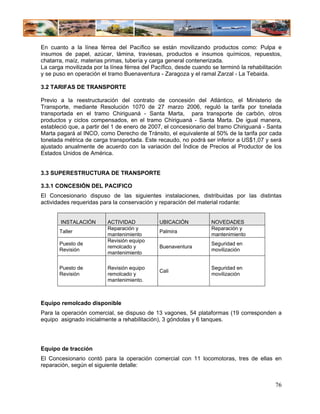 En cuanto a la línea férrea del Pacífico se están movilizando productos como: Pulpa e
insumos de papel, azúcar, lámina, traviesas, productos e insumos químicos, repuestos,
chatarra, maíz, materias primas, tubería y carga general contenerizada.
La carga movilizada por la línea férrea del Pacífico, desde cuando se terminó la rehabilitación
y se puso en operación el tramo Buenaventura - Zaragoza y el ramal Zarzal - La Tebaida.

3.2 TARIFAS DE TRANSPORTE

Previo a la reestructuración del contrato de concesión del Atlántico, el Ministerio de
Transporte, mediante Resolución 1070 de 27 marzo 2006, reguló la tarifa por tonelada
transportada en el tramo Chiriguaná - Santa Marta, para transporte de carbón, otros
productos y ciclos compensados, en el tramo Chiriguaná - Santa Marta. De igual manera,
estableció que, a partir del 1 de enero de 2007, el concesionario del tramo Chiriguaná - Santa
Marta pagará al INCO, como Derecho de Tránsito, el equivalente al 50% de la tarifa por cada
tonelada métrica de carga transportada. Este recaudo, no podrá ser inferior a US$1,07 y será
ajustado anualmente de acuerdo con la variación del Índice de Precios al Productor de los
Estados Unidos de América.


3.3 SUPERESTRUCTURA DE TRANSPORTE

3.3.1 CONCESIÓN DEL PACIFICO
El Concesionario dispuso de las siguientes instalaciones, distribuidas por las distintas
actividades requeridas para la conservación y reparación del material rodante:


       INSTALACIÓN        ACTIVIDAD           UBICACIÓN            NOVEDADES
                          Reparación y                             Reparación y
       Taller                                 Palmira
                          mantenimiento                            mantenimiento
                          Revisión equipo
       Puesto de                                                   Seguridad en
                          remolcado y         Buenaventura
       Revisión                                                    movilización
                          mantenimiento

       Puesto de          Revisión equipo                          Seguridad en
                                              Cali
       Revisión           remolcado y                              movilización
                          mantenimiento.



Equipo remolcado disponible
Para la operación comercial, se dispuso de 13 vagones, 54 plataformas (19 corresponden a
equipo asignado inicialmente a rehabilitación), 3 góndolas y 6 tanques.




Equipo de tracción
El Concesionario contó para la operación comercial con 11 locomotoras, tres de ellas en
reparación, según el siguiente detalle:


                                                                                            76
 