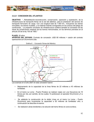 3.4.2.1 CONCESION DEL ATLANTICO

OBJETIVO “...Rehabilitación-reconstrucción, conservación, operación y explotación, de la
infraestructura de transporte férreo de la red del atlántico, para la prestación del servicio de
transporte ferroviario de carga. Con una longitud total de 1.493 km.. Incluyendo los bienes
inmuebles, los bienes muebles, y el material rodante consignados en los anexos del pliego de
condiciones... La presente concesión de infraestructura conlleva también la concesión de las
obras de conservación respecto de los tramos mencionados, en los términos previstos en el
artículo 30 de la ley 105 de 1993.”

PLAZO: 30 años
APORTES DEL ESTADO: Contrato de concesión. USD 80 millones + cesión del contrato
operacional con Drummond Ltda.

                   Grafica 6 - Concesión Férrea del Atlántico




Los avances en el año 2007 en esta concesión fueron:

   •   Mejoramiento de la capacidad de la línea férrea de 22 millones a 45 millones de
       toneladas.

   •   En el tramo La Loma - Puerto Prodeco se realizan viajes con una frecuencia de 19
       trenes por día, por sentido, de los cuales 14 pertenecen al operador Drummond y 5 a
       Prodeco.

   •    Se adelanta la construcción de la doble Línea en el tramo La Loma - Puerto
       Drummond para incrementar la capacidad a 65 millones de toneladas/ año; a
       continuación se describe el avance:

   •    Se realizaron obras tendientes a la solución del tramo férreo en zona turística.


                                                                                             82
 