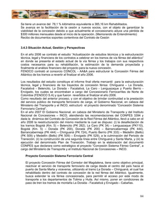 Se tiene un avance del 78,1 % kilómetros equivalente a 385,16 km Rehabilitados.
Se avanza en la facilitación de la cesión a nuevos socios, con el objeto de garantizar la
viabilidad de la concesión debido a que actualmente el concesionario aduce una pérdida de
$300 millones mensuales desde el inicio de la operación. (Memorando de Entendimiento)
Recibo de documentos soportes contentivos del Contrato de Cesión


3.4.3 Situación Actual, Gestión y Perspectivas

En el año 2006 se contrato el estudio “Actualización de estudios técnicos y la estructuración
técnica, legal y financiera de los contratos a celebrar en los tramos de vía férrea del atlántico”
en donde se presenta el estado actual de la vía férrea y los trabajos con sus respectivos
costos necesarios para su rehabilitación, la estimación de la demanda proyectada y
finalmente el análisis financiero del proyecto para la nueva concesión.
FENOCO contrató al consorcio CONCOL - AA&A para estructurar la Concesión Férrea del
Atlántico de los tramos a revertir al finalizar el año 2006.

Los resultados del estudio constituye el informe final oferta mercantil para la estructuración
técnica, legal y financiera de los trayectos de concesión férrea: Chiriguaná – La Dorada,
Facatativá - Belencito, La Dorada - Facatativá, La Caro - Lenguazaque y Puerto Berrío -
Envigado, los cuales se encontraban a cargo del Concesionario Ferrocarriles de Norte de
Colombia (FENOCO S.A) y que fueron revertidos al finalizar el año 2006.
Como resultado del anterior proceso, y con el objetivo de brindar continuidad a la prestación
del servicio público de transporte ferroviario de carga, el Gobierno Nacional, en cabeza del
Ministerio del Transporte y el INCO, estructuró el proyecto denominado “Concesión Sistema
Ferroviario Central”.
En el año 2007 El Gobierno Nacional, en cabeza del Ministerio de Transporte y del Instituto
Nacional de Concesiones – INCO, atendiendo las recomendaciones del CONPES 3394 y
dada la dinámica del Contrato de Concesión de la Red Férrea del Atlántico, llevó a cabo en el
año 2006 la reestructuración del mismo mediante la cual se dispuso: (i) la desafectación de
los tramos Bogotá (Km. 5) – Belencito (PK 262), La Caro (PK 34) – Lenguazaque (PK110),
Bogotá (Km. 5) – Dorada (PK 200), Dorada (PK 200) – Barrancabermeja (PK 444),
Barrancabermeja (PK 444) – Chiriguaná (PK 724), Puerto Berrío (PK 333) – Medellín (Bello)
(PK 509) y Medellín (Bello) (PK 509) – Envigado (PK 529), a la culminación del Periodo de
Transición; (ii) la construcción de una segunda línea entre Chiriguaná y Santa Marta, y (iii) la
ejecución del denominado Plan de Transición. Trabajo en la elaboración del documentó
CONPES que declarara como estratégico el proyecto “Concesión Sistema Férreo Central”, a
cargo del Ministerio de Transporte y el Instituto Nacional de Concesiones – INCO.

   Proyecto Concesión Sistema Ferroviario Central

   El proyecto Concesión Férrea del Corredor del Magdalena, tiene como objetivo principal,
   reactivar el servicio de transporte ferroviario de carga desde el centro del país hacia el
   puerto de Santa Marta y viceversa, utilizando el tramo La Dorada – Chiriguaná, el cual fue
   rehabilitado dentro del contrato de concesión de la red férrea del Atlántico. Igualmente,
   busca extender la vía férrea concesionada, para permitir el acceso por este modo de
   transporte a los departamentos de Tolima y Huila. Así mismo, poner en condiciones de
   paso de tren los tramos de montaña La Dorada - Facatativá y Envigado - Cabañas.



                                                                                               84
 