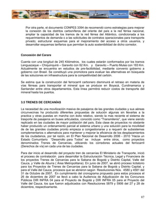 Por otra parte, el documento CONPES 3394 de recomendó como estrategias para mejorar
   la conexión de los distritos carboníferos del oriente del país a la red férrea nacional,
   ampliar la capacidad de los tramos de la red férrea del Atlántico, condicionada a los
   requerimientos de demanda o a las solicitudes de contratos operacionales para transporte
   privado; estructurar esquemas para el mejoramiento del acceso a otros usuarios, y
   desarrollar esquemas tarifarios que permitan la auto sostenibilidad de dicho corredor.


Concesión del Carare

Cuenta con una longitud de 245 Kilómetros, los cuales estarán conformados por los tramos
Lenguazaque – Chiquinquirá – Garavito con 62 Km. y Garavito – Puerto Mulas con 183 Km.
Actualmente se encuentra en estudios de pre-factibilidad, mediante convenio gobierno a
gobierno con Brasil. Se constituyó una promotora para evaluar las alternativas en búsqueda
de las soluciones en infraestructura para la competitividad del carbón.

Se estima que la construcción del ferrocarril carbonero disminuirá el retraso en materia de
vías férreas para transportar el mineral que se produce en Boyacá, Cundinamarca y
Santander entre otros departamentos. Esta línea permitirá reducir costos de transporte del
mineral hasta los puertos.


3.5 TRENES DE CERCANÍAS

La necesidad de una movilización masiva de pasajeros de las grandes ciudades y sus aéreas
circunvecinas ha producido diferentes propuestas de solución algunas sin llevarlas a la
practica y otras puestas en marcha con éxito relativo, siendo la mas reciente el sistema de
trasporte de pasajeros en buses articulados, conocido como “Transmilenio”, que viene siendo
replicado en las ciudades de mayor población del país. Esta clase de proyectos no obstante
haber producido un ordenamiento parcial al sistema urbano y una solución para la movilidad
de de las grandes ciudades pronto empieza a congestionarse y a requerir de subsistemas
complementarios o alternativos para mantener y mejorar la eficiencia de los desplazamientos
de los ciudadanos, por tal razón, en El Plan Nacional de Desarrollo 2006 - 2010 “Hacia un
Estado Comunitario “Desarrollo para Todos” se incluye entre otros, como proyectos
denominados Trenes de Cercanías, utilizando los corredores actuales del ferrocarril
(Derechos de vía) en cada una de las ciudades.

Para dar inicio al desarrollo del proyecto tren de cercanías El Ministerio de Transporte, inició
el proceso de contratación para desarrollar la Estructuración Técnica, Legal y Financiera de
los proyectos Trenes de Cercanías para la Sabana de Bogotá y Distrito Capital, Valle del
Cauca, y Valle de Aburra ( Área Metropolitana). En junio de 2007, se abrió proceso licitatorio
para los Proyectos de Trenes de Cercanías para la Sabana de Bogotá y Distrito Capital, y
para el Valle del Cauca, procesos que se abrieron según Resoluciones Nos. 4580 y 4581 del
31 de Octubre de 2007. En cumplimiento del cronograma propuesto para estos procesos el
26 de diciembre de 2007 se llevó a cabo la Audiencia de Adjudicación de los Concursos
Públicos DIR INFRA 04 para el Proyecto de Bogotá y DIR INFRA 05 para el Proyecto del
Valle del Cauca, los que fueron adjudicados con Resoluciones 5879 y 5906 del 27 y 28 de
diciembre, respectivamente.


                                                                                             87
 