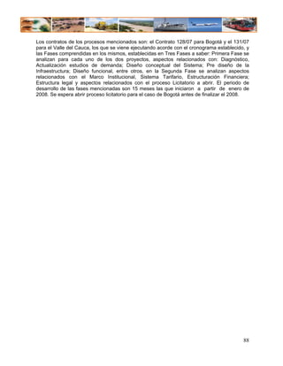 Los contratos de los procesos mencionados son: el Contrato 128/07 para Bogotá y el 131/07
para el Valle del Cauca, los que se viene ejecutando acorde con el cronograma establecido, y
las Fases comprendidas en los mismos, establecidas en Tres Fases a saber: Primera Fase se
analizan para cada uno de los dos proyectos, aspectos relacionados con: Diagnóstico,
Actualización estudios de demanda; Diseño conceptual del Sistema; Pre diseño de la
Infraestructura; Diseño funcional, entre otros, en la Segunda Fase se analizan aspectos
relacionados con el Marco Institucional, Sistema Tarifario, Estructuración Financiera;
Estructura legal y aspectos relacionados con el proceso Licitatorio a abrir. El periodo de
desarrollo de las fases mencionadas son 15 meses las que iniciaron a partir de enero de
2008. Se espera abrir proceso licitatorio para el caso de Bogotá antes de finalizar el 2008.




                                                                                         88
 