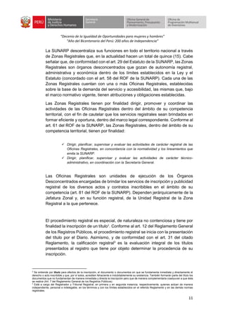 “Decenio de la Igualdad de Oportunidades para mujeres y hombres”
“Año del Bicentenario del Perú: 200 años de Independencia”
11
La SUNARP descentraliza sus funciones en todo el territorio nacional a través
de Zonas Registrales que, en la actualidad hacen un total de quince (15). Cabe
señalar que, de conformidad con el art. 29 del Estatuto de la SUNARP, las Zonas
Registrales son órganos desconcentrados que gozan de autonomía registral,
administrativa y económica dentro de los límites establecidos en la Ley y el
Estatuto (concordado con el art. 58 del ROF de la SUNARP). Cada una de las
Zonas Registrales cuentan con una o más Oficinas Registrales, establecidas
sobre la base de la demanda del servicio y accesibilidad, las mismas que, bajo
el marco normativo vigente, tienen atribuciones y obligaciones establecidas.
Las Zonas Registrales tienen por finalidad dirigir, promover y coordinar las
actividades de las Oficinas Registrales dentro del ámbito de su competencia
territorial, con el fin de cautelar que los servicios registrales sean brindados en
formar eficiente y oportuna, dentro del marco legal correspondiente. Conforme al
art. 61 del ROF de la SUNARP, las Zonas Registrales, dentro del ámbito de su
competencia territorial, tienen por finalidad:
✓ Dirigir, planificar, supervisar y evaluar las actividades de carácter registral de las
Oficinas Registrales, en concordancia con la normatividad y los lineamientos que
emita la SUNARP.
✓ Dirigir, planificar, supervisar y evaluar las actividades de carácter técnico-
administrativo, en coordinación con la Secretaría General.
Las Oficinas Registrales son unidades de ejecución de los Órganos
Desconcentrados encargadas de brindar los servicios de inscripción y publicidad
registral de los diversos actos y contratos inscribibles en el ámbito de su
competencia (art. 81 del ROF de la SUNARP). Dependen jerárquicamente de la
Jefatura Zonal y, en su función registral, de la Unidad Registral de la Zona
Registral a la que pertenece.
El procedimiento registral es especial, de naturaleza no contenciosa y tiene por
finalidad la inscripción de un título2
. Conforme al art. 12 del Reglamento General
de los Registros Públicos, el procedimiento registral se inicia con la presentación
del título por el Diario. Asimismo, y de conformidad con el art. 31 del citado
Reglamento, la calificación registral3
es la evaluación integral de los títulos
presentados al registro que tiene por objeto determinar la procedencia de su
inscripción.
2
Se entiende por título para efectos de la inscripción, el documento o documentos en que se fundamenta inmediata y directamente el
derecho o acto inscribible y que, por sí solos, acrediten fehaciente e indubitablemente su existencia. También formarán parte del título los
documentos que no fundamentan de manera inmediata y directa la inscripción pero que de manera complementaria coadyuvan a que ésta
se realice (Art. 7 del Reglamento General de los Registros Públicos).
3
Está a cargo del Registrador y Tribunal Registral, en primera y en segunda instancia, respectivamente, quienes actúan de manera
independiente, personal e indelegable, en los términos y con los límites establecidos en el referido Reglamento y en las demás normas
registrales.
 