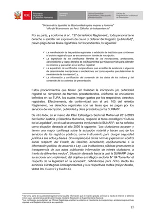 “Decenio de la Igualdad de Oportunidades para mujeres y hombres”
“Año del Bicentenario del Perú: 200 años de Independencia”
12
Por su parte, y conforme al art. 127 del referido Reglamento, toda persona tiene
derecho a solicitar sin expresión de causa y obtener del Registro (publicidad)4
,
previo pago de las tasas registrales correspondientes, lo siguiente:
✓ La manifestación de las partidas registrales o exhibición de los títulos que conforman
el archivo registral o que se encuentran en trámite de inscripción;
✓ La expedición de los certificados literales de las inscripciones, anotaciones,
cancelaciones y copias literales de los documentos que hayan servido para extender
los mismos y que obran en el archivo registral;
✓ La expedición de certificados compendiosos que acrediten la existencia o vigencia
de determinadas inscripciones o anotaciones, así como aquellos que determinen la
inexistencia de los mismos5
; y,
✓ La información y certificación del contenido de los datos de los índices y del
contenido de los asientos de presentación.
Estos procedimientos que tienen por finalidad la inscripción y/o publicidad
registral se componen de trámites preestablecidos, conforme se encuentran
definidos en su TUPA, los cuales irrogan gastos por los respectivos derechos
registrales. Efectivamente, de conformidad con el art. 165 del referido
Reglamento, los derechos registrales son las tasas que se pagan por los
servicios de inscripción, publicidad y otros prestados por la SUNARP.
De otro lado, en el marco del Plan Estratégico Sectorial Multianual 2019-2023
del Sector Justicia y Derechos Humanos, respecto al tema estratégico “Cultura
de la Legalidad”, en el cual se encuentra involucrado la SUNARP, se ha definido
como situación deseada al año 2030 la siguiente: “Los ciudadanos acceden y
tienen una mayor confianza sobre la actuación notarial y hacen uso de los
servicios de los registros públicos, como instrumento para otorgar seguridad
jurídica a sus actos y bienes. Son respetuosos de las normas y ejercen un control
social respecto del Estado de Derecho accediendo oportunamente a la
información pública, de acuerdo a Ley. Las instituciones públicas promueven la
transparencia de sus actos publicando información de interés ciudadano, a
través de diferentes medios”. Situación deseada hacia la cual la SUNARP dirige
su accionar al cumplimiento del objetivo estratégico sectorial N° 04 “fomentar el
respecto de la legalidad en la sociedad”, definiéndose para dicho efecto las
acciones estratégicas correspondientes y sus respectivas metas (mayor detalle,
véase los Cuadro 5 y Cuadro 6).
4
No forma parte de la publicidad registral formal aquella información que de manera gratuita se brinde a través de Internet o telefonía
móvil, cuyas características serán determinadas mediante Resolución de Superintendente Nacional.
5
Los certificados que extienden las Oficinas Registrales acreditan la existencia o inexistencia de inscripciones o anotaciones preventivas
vigentes en el Registro al tiempo de su expedición.
 