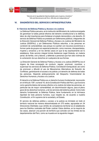 “Decenio de la Igualdad de Oportunidades para mujeres y hombres”
“Año del Bicentenario del Perú: 200 años de Independencia”
14
VI. DIAGNÓSTICO DEL SERVICIO E INFRAESTRUCTURA
6.1 Servicio de Defensa Pública y Acceso a la Justicia
La Defensa Pública peruana, es la institución del Ministerio de Justicia encargada
de garantizar la tutela judicial efectiva del derecho constitucional a la defensa,
labor de vital importancia para fortalecer el estado democrático y de derecho. El
servicio de Defensa Pública es prestado por Defensores públicos, integrantes de
la Dirección General de Defensa Pública y Acceso a la Justicia del Ministerio de
Justicia (DGDPAJ), y por Defensores Públicos adscritos, a las personas en
condición de vulnerabilidad, sea porque no cuenten con recursos económicos o
formen parte de grupos con especial protección, como menores, discapacitados,
mujeres y ancianos y en los demás casos en que la ley expresamente así lo
establezca. Este servicio integral brinda Asistencia Legal Gratuita, en materia
penal, de familia, civil y laboral, y defiende a personas que han sido víctimas de
la vulneración de sus derechos en cualquiera de sus formas.
La Dirección General de Defensa Pública y Acceso a la Justicia (DGDPAJ) es el
órgano de línea encargado de conducir, regular, promover, coordinar, y
supervisar los servicios de Defensa Pública; Conciliación Extrajudicial; así como
de promover y difundir el uso de Mecanismos Alternativos de Solución de
Conflictos, garantizando el acceso a la justicia y el derecho de defensa de todas
las personas. Depende jerárquicamente del Despacho Viceministerial de
Derechos Humanos y Acceso a la Justicia.
El derecho a la Defensa Pública es un derecho humano fundamental, reconocido
en el Artículo 139º, numeral 16, de la Constitución Política del Perú, que funciona
como garantía básica del acceso efectivo a la Justicia de todas las personas, en
particular las de mayor vulnerabilidad, sin discriminación alguna, para el pleno
goce de los derechos humanos, y de los servicios del sistema judicial. Como todo
derecho fundamental, la Defensa Pública, tiene fundamento en la intrínseca
dignidad de toda persona humana, cuyo respeto es, de acuerdo a nuestra
Constitución, el fin supremo de la sociedad y el Estado.
El servicio de defensa pública y acceso a la justicia es brindado en todo el
territorio nacional de manera descentralizada en 375 sedes, agrupadas en 34
Direcciones Distritales cuyo ámbito de competencia territorial es el establecido
para los Distritos Judiciales del Poder Judicial. Estos distritos, en la mayoría de
los casos, abarcan una porción de territorio que coincide con los límites de los
departamentos del Perú, como se muestra en la siguiente imagen:
 