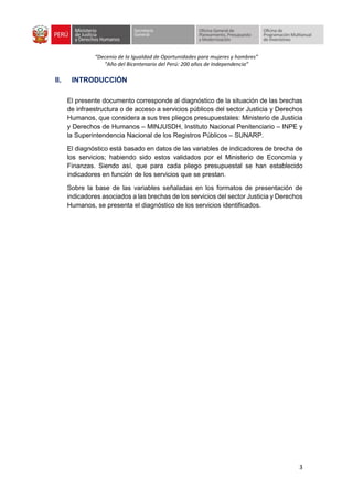 “Decenio de la Igualdad de Oportunidades para mujeres y hombres”
“Año del Bicentenario del Perú: 200 años de Independencia”
3
II. INTRODUCCIÓN
El presente documento corresponde al diagnóstico de la situación de las brechas
de infraestructura o de acceso a servicios públicos del sector Justicia y Derechos
Humanos, que considera a sus tres pliegos presupuestales: Ministerio de Justicia
y Derechos de Humanos – MINJUSDH, Instituto Nacional Penitenciario – INPE y
la Superintendencia Nacional de los Registros Públicos – SUNARP.
El diagnóstico está basado en datos de las variables de indicadores de brecha de
los servicios; habiendo sido estos validados por el Ministerio de Economía y
Finanzas. Siendo así, que para cada pliego presupuestal se han establecido
indicadores en función de los servicios que se prestan.
Sobre la base de las variables señaladas en los formatos de presentación de
indicadores asociados a las brechas de los servicios del sector Justicia y Derechos
Humanos, se presenta el diagnóstico de los servicios identificados.
 