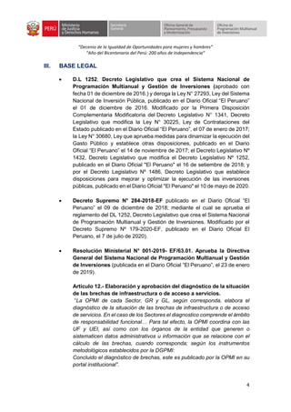 “Decenio de la Igualdad de Oportunidades para mujeres y hombres”
“Año del Bicentenario del Perú: 200 años de Independencia”
4
III. BASE LEGAL
• D.L 1252, Decreto Legislativo que crea el Sistema Nacional de
Programación Multianual y Gestión de Inversiones (aprobado con
fecha 01 de diciembre de 2016.) y deroga la Ley N° 27293, Ley del Sistema
Nacional de Inversión Pública, publicado en el Diario Oficial “El Peruano”
el 01 de diciembre de 2016. Modificado por la Primera Disposición
Complementaria Modificatoria del Decreto Legislativo N° 1341, Decreto
Legislativo que modifica la Ley N° 30225, Ley de Contrataciones del
Estado publicado en el Diario Oficial “El Peruano”, el 07 de enero de 2017;
la Ley N° 30680, Ley que aprueba medidas para dinamizar la ejecución del
Gasto Público y establece otras disposiciones, publicado en el Diario
Oficial “El Peruano” el 14 de noviembre de 2017; el Decreto Legislativo Nº
1432, Decreto Legislativo que modifica el Decreto Legislativo Nº 1252,
publicado en el Diario Oficial "El Peruano" el 16 de setiembre de 2018; y
por el Decreto Legislativo Nº 1486, Decreto Legislativo que establece
disposiciones para mejorar y optimizar la ejecución de las inversiones
públicas, publicado en el Diario Oficial "El Peruano" el 10 de mayo de 2020.
• Decreto Supremo N° 284-2018-EF publicado en el Diario Oficial “El
Peruano” el 09 de diciembre de 2018; mediante el cual se aprueba el
reglamento del DL 1252, Decreto Legislativo que crea el Sistema Nacional
de Programación Multianual y Gestión de Inversiones. Modificado por el
Decreto Supremo Nº 179-2020-EF, publicado en el Diario Oficial El
Peruano, el 7 de julio de 2020).
• Resolución Ministerial N° 001-2019- EF/63.01. Aprueba la Directiva
General del Sistema Nacional de Programación Multianual y Gestión
de Inversiones (publicada en el Diario Oficial “El Peruano”, el 23 de enero
de 2019).
Artículo 12.- Elaboración y aprobación del diagnóstico de la situación
de las brechas de infraestructura o de acceso a servicios.
“La OPMI de cada Sector, GR y GL, según corresponda, elabora el
diagnóstico de la situación de las brechas de infraestructura o de acceso
de servicios. En el caso de los Sectores el diagnostico comprende el ámbito
de responsabilidad funcional… Para tal efecto, la OPMI coordina con las
UF y UEI, así como con los órganos de la entidad que generen o
sistematicen datos administrativos u información que se relacione con el
cálculo de las brechas, cuando corresponda; según los instrumentos
metodológicos establecidos por la DGPMI:
Concluido el diagnóstico de brechas, este es publicado por la OPMI en su
portal institucional”.
 