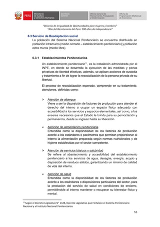 “Decenio de la Igualdad de Oportunidades para mujeres y hombres”
“Año del Bicentenario del Perú: 200 años de Independencia”
55
6.3 Servicio de Readaptación social
La población del Sistema Nacional Penitenciario se encuentra distribuida en
población intramuros (medio cerrado – establecimiento penitenciario) y población
extra muros (medio libre).
6.3.1 Establecimientos Penitenciarios
Un establecimiento penitenciario11
, es la instalación administrada por el
INPE, en donde se desarrolla la ejecución de las medidas y penas
privativas de libertad efectivas, además, se aplican acciones de custodia
y tratamiento a fin de lograr la resocialización de la persona privada de su
libertad.
El proceso de resocialización esperado, comprende en su tratamiento,
atenciones, definidas como:
➢ Atención de albergue
Viene a ser la disposición de factores de producción para atender el
derecho del interno a ocupar un espacio físico adecuado con
accesibilidad a los servicios y espacios elementales, así como, a los
enseres necesarios que el Estado le brinda para su pernoctación y
permanencia, desde su ingreso hasta su liberación.
➢ Atención de alimentación penitenciaria
Entendida como la disponibilidad de los factores de producción
acorde a los estándares o parámetros que permitan proporcionar al
interno la alimentación preparada según normas nutricionales y de
higiene establecidas por el sector competente.
➢ Atención de servicios básicos y salubridad
Se refiere al abastecimiento y accesibilidad del establecimiento
penitenciario a los servicios de agua, desagüe, energía, acopio y
disposición de residuos sólidos, garantizando un mínimo de calidad
de vida del interno.
➢ Atención de salud
Entendida como la disponibilidad de los factores de producción
acorde a los estándares o disposiciones particulares del sector, para
la prestación del servicio de salud en condiciones de encierro,
permitiéndole al interno mantener o recuperar su bienestar físico y
mental.
11
Según el Decreto Legislativo N° 1328, Decreto Legislativo que Fortalece el Sistema Penitenciario
Nacional y el Instituto Nacional Penitenciarios
 