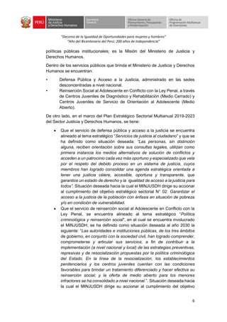 “Decenio de la Igualdad de Oportunidades para mujeres y hombres”
“Año del Bicentenario del Perú: 200 años de Independencia”
6
políticas públicas institucionales; es la Misión del Ministerio de Justicia y
Derechos Humanos.
Dentro de los servicios públicos que brinda el Ministerio de Justicia y Derechos
Humanos se encuentran:
• Defensa Pública y Acceso a la Justicia, administrado en las sedes
desconcentradas a nivel nacional.
• Reinserción Social al Adolescente en Conflicto con la Ley Penal, a través
de Centros Juveniles de Diagnóstico y Rehabilitación (Medio Cerrado) y
Centros Juveniles de Servicio de Orientación al Adolescente (Medio
Abierto).
De otro lado, en el marco del Plan Estratégico Sectorial Multianual 2019-2023
del Sector Justicia y Derechos Humanos, se tiene:
• Que el servicio de defensa pública y acceso a la justicia se encuentra
alineado al tema estratégico “Servicios de justicia al ciudadano” y que se
ha definido como situación deseada: “Las personas, sin distinción
alguna, reciben orientación sobre sus consultas legales, utilizan como
primera instancia los medios alternativos de solución de conflictos y
acceden a un patrocinio cada vez más oportuno y especializado que vela
por el respeto del debido proceso en un sistema de justicia, cuyos
miembros han logrado consolidar una agenda estratégica orientada a
tener una justicia célere, accesible, oportuna y transparente, que
garantice un estado de derecho y la igualdad de acceso a la justicia para
todos”. Situación deseada hacia la cual el MINJUSDH dirige su accionar
al cumplimiento del objetivo estratégico sectorial N° 02: Garantizar el
acceso a la justicia de la población con énfasis en situación de pobreza
y/o en condición de vulnerabilidad.
• Que el servicio de reinserción social al Adolescente en Conflicto con la
Ley Penal, se encuentra alineado al tema estratégico “Política
criminológica y reinserción social”, en el cual se encuentra involucrado
el MINJUSDH, se ha definido como situación deseada al año 2030 la
siguiente: “Las autoridades e instituciones públicas, de los tres ámbitos
de gobierno, en conjunto con la sociedad civil, han logrado comprender,
comprometerse y articular sus servicios, a fin de contribuir a la
implementación (a nivel nacional y local) de las estrategias preventivas,
represivas y de resocialización propuestas por la política criminológica
del Estado. En la línea de la resocialización, los establecimientos
penitenciarios y los centros juveniles cuentan con las condiciones
favorables para brindar un tratamiento diferenciado y hacer efectiva su
reinserción social; y la oferta de medio abierto para los menores
infractores se ha consolidado a nivel nacional.”. Situación deseada hacia
la cual el MINJUSDH dirige su accionar al cumplimiento del objetivo
 