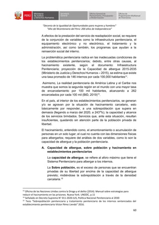 “Decenio de la Igualdad de Oportunidades para mujeres y hombres”
“Año del Bicentenario del Perú: 200 años de Independencia”
60
A efectos de la prestación del servicio de readaptación social, se requiere
de la conjunción de variables como la infraestructura penitenciaria, el
equipamiento electrónico y no electrónico, el tratamiento y la
administración, así como también, los programas que ayudan a la
reinserción social del interno.
La problemática penitenciaria radica en las inadecuadas condiciones de
los establecimientos penitenciarios; debido, entre otras causas, al
hacinamiento existente, según el documento: Infraestructura
Penitenciaria; proyección de la Capacidad de albergue 2015-2035
(Ministerio de Justicia y Derechos Humanos – 2015), se estima que existe
una tasa promedio de 146 internos por cada 100,000 habitantes13
.
Asimismo, La realidad penitenciaria de América Latina y el Caribe nos
muestra que somos la segunda región en el mundo con una mayor tasa
de encarcelamiento por 100 mil habitantes, alcanzando a 262
encarcelados por cada 100 mil (BID, 2019)14
.
En el país, al interior de los establecimientos penitenciarios, se generan
y/o se agravan por la situación de hacinamiento carcelario, esto
básicamente por responder, a una sobrepoblación que supera en
demasía (llegando a marzo del 2020, a 2434
%), la capacidad y alcance
de los servicios brindados. Servicios que, ante esta situación, resultan
insuficientes, quedando sin atención parte de la población privada de
libertad.
El hacinamiento, entendido como, el amontonamiento o acumulación de
personas en un solo lugar; el cual no cuenta con las dimensiones físicas
para albergarlos; requiere del análisis de dos variables, como lo son la
capacidad de albergue y la población penitenciaria.
A. Capacidad de albergue, sobre población y hacinamiento en
establecimientos penitenciarios
La capacidad de albergue, se refiere al aforo máximo que tiene el
Sistema Penitenciario para albergar a los internos.
La Sobre población, es el exceso de personas que se encuentran
privadas de su libertad por encima de la capacidad de albergue
previsto; midiéndose la sobrepoblación a través de la densidad
carcelaria.15
13
Oficina de las Naciones Unidas contra la Droga y el delito (2014). Manual sobre estrategias para
reducir el hacinamiento en las prisiones. Nueva York. UNODC, p.11
14
Señalado en Decreto Supremo N° 011-2020-JUS, Política Nacional Penitenciaria al 2030
15
Tesis “Sobrepoblación penitenciaria y tratamiento penitenciario de los internos sentenciados del
establecimiento penitenciario Víctor Pérez Liendo” 2016.
 