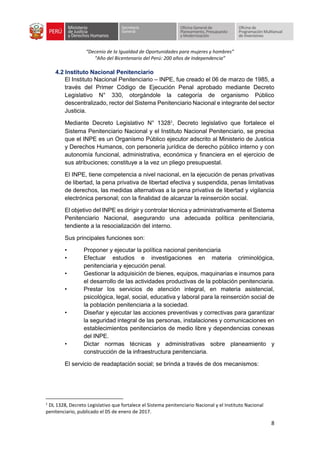 “Decenio de la Igualdad de Oportunidades para mujeres y hombres”
“Año del Bicentenario del Perú: 200 años de Independencia”
8
4.2 Instituto Nacional Penitenciario
El Instituto Nacional Penitenciario – INPE, fue creado el 06 de marzo de 1985, a
través del Primer Código de Ejecución Penal aprobado mediante Decreto
Legislativo N° 330, otorgándole la categoría de organismo Público
descentralizado, rector del Sistema Penitenciario Nacional e integrante del sector
Justicia.
Mediante Decreto Legislativo N° 13281
, Decreto legislativo que fortalece el
Sistema Penitenciario Nacional y el Instituto Nacional Penitenciario, se precisa
que el INPE es un Organismo Público ejecutor adscrito al Ministerio de Justicia
y Derechos Humanos, con personería jurídica de derecho público interno y con
autonomía funcional, administrativa, económica y financiera en el ejercicio de
sus atribuciones; constituye a la vez un pliego presupuestal.
El INPE, tiene competencia a nivel nacional, en la ejecución de penas privativas
de libertad, la pena privativa de libertad efectiva y suspendida, penas limitativas
de derechos, las medidas alternativas a la pena privativa de libertad y vigilancia
electrónica personal; con la finalidad de alcanzar la reinserción social.
El objetivo del INPE es dirigir y controlar técnica y administrativamente el Sistema
Penitenciario Nacional, asegurando una adecuada política penitenciaria,
tendiente a la resocialización del interno.
Sus principales funciones son:
• Proponer y ejecutar la política nacional penitenciaria
• Efectuar estudios e investigaciones en materia criminológica,
penitenciaria y ejecución penal.
• Gestionar la adquisición de bienes, equipos, maquinarias e insumos para
el desarrollo de las actividades productivas de la población penitenciaria.
• Prestar los servicios de atención integral, en materia asistencial,
psicológica, legal, social, educativa y laboral para la reinserción social de
la población penitenciaria a la sociedad.
• Diseñar y ejecutar las acciones preventivas y correctivas para garantizar
la seguridad integral de las personas, instalaciones y comunicaciones en
establecimientos penitenciarios de medio libre y dependencias conexas
del INPE.
• Dictar normas técnicas y administrativas sobre planeamiento y
construcción de la infraestructura penitenciaria.
El servicio de readaptación social; se brinda a través de dos mecanismos:
1
DL 1328, Decreto Legislativo que fortalece el Sistema penitenciario Nacional y el Instituto Nacional
penitenciario, publicado el 05 de enero de 2017.
 