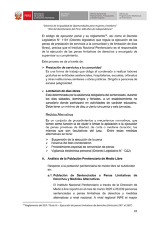 “Decenio de la Igualdad de Oportunidades para mujeres y hombres”
“Año del Bicentenario del Perú: 200 años de Independencia”
82
El código de ejecución penal y su reglamento18
, así como el Decreto
Legislativo N° 1191 (Decreto legislativo que regula la ejecución de las
penas de prestación de servicios a la comunidad y de limitación de días
libres), precisa que el Instituto Nacional Penitenciario es el responsable
de la ejecución de las penas limitativas de derechos y encargado de
supervisar su cumplimiento.
Este proceso se da a través de:
➢ Prestación de servicios a la comunidad
Es una forma de trabajo que obliga al condenado a realizar labores
gratuitas en entidades asistenciales, hospitalarias, escuelas, orfanatos
y otras instituciones similares u obras públicas. Dirigido a personas de
escasa peligrosidad.
➢ Limitación de días libres
Está determinada por la asistencia obligatoria del sentenciado, durante
los días sábados, domingos y feriados, a un establecimiento no
carcelario donde participará en actividades de carácter educativo.
Debe tener un mínimo de diez a ciento cincuenta y seis jornadas.
Medidas Alternativas
Es un conjunto de procedimientos y mecanismos normativos, que
tienen como función la de eludir o limitar la aplicación o la ejecución
de penas privativas de libertad, de corta o mediana duración; las
mismas que son facultativas del juez. Entre estas medidas
alternativas se tiene:
➢ Suspensión de la ejecución de la pena
➢ Reserva del fallo condenatorio
➢ Procedimiento especial de conversión de penas
➢ Vigilancia electrónica personal (Decreto Legislativo N° 1322)
A. Análisis de la Población Penitenciaria de Medio Libre
Respecto a la población penitenciaria de medio libre se subdividen
en:
a.1. Población de Sentenciados a Penas Limitativas de
Derechos y Medidas Alternativas
El Instituto Nacional Penitenciario a través de la Dirección de
Medio Libre reportó en el mes de marzo 2020 a 26,639 personas
sentenciadas a penas limitativas de derechos y medidas
alternativas a nivel nacional. A nivel regional INPE el mayor
18
Reglamento del CEP: Título XI – Ejecución de penas limitativas de derechos (Artículos 243° al 269°)
 