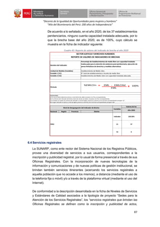 “Decenio de la Igualdad de Oportunidades para mujeres y hombres”
“Año del Bicentenario del Perú: 200 años de Independencia”
87
De acuerdo a lo señalado, en el año 2020, de los 37 establecimientos
penitenciarios, ninguno cuenta capacidad instalada adecuada, por lo
que la brecha base del año 2020, es de 100%, cuyo cálculo se
muestra en la ficha de indicador siguiente:
Cuadro 43: Reporte de valores del indicado de brecha al año 2020
6.4 Servicios registrales
La SUNARP, como ente rector del Sistema Nacional de los Registros Públicos,
provee una diversidad de servicios a sus usuarios, correspondientes a la
inscripción y publicidad registral, por lo usual de forma presencial a través de sus
Oficinas Registrales. Con la incorporación de nuevas tecnologías de la
información y comunicaciones y de nuevas políticas de gestión institucional, se
brindan también servicios itinerantes (acercando los servicios registrales a
aquella población que no accede a los mismos), a distancia (mediante el uso de
la telefonía fija o móvil) y/o a través de la plataforma virtual (mediante el uso del
Internet).
De conformidad a la descripción desarrollada en la ficha de Niveles de Servicios
y Estándares de Calidad asociados a la tipología de proyecto “Sedes para la
Atención de los Servicios Registrales”, los “servicios registrales que brindan las
Oficinas Registrales se definen como la inscripción y publicidad de actos,
Nacional Región Provincia Distrito
Indicador 100.00%
V1 37
V2 0
SECTOR JUSTICIA Y DERECHOS HUMANOS
REPORTE DE VALORES DE INDICADORES DE BRECHAS
Nombre del Indicador
Porcentaje de Establecimientos de medio libre con capacidad instalada
inadecuada para la atención de asistencia post penitenciaria, ejecución de
penas limitativas de derechos y medidas alternativas
Unidad de Medida (Variables) Establecimiento de Medio Libre.
Fórmula
Variable 1 (V1) N° total de establecimientos o locales de medio libre
Variable 2 (V2) Establecimientos de Medio Libre con capacidad instalada adecuada.
PERÚ
Instrucciones:
a) En caso el Sector determine valores a nivel de distrito, debe incorporar las filas correspondientes.
b) Si la fórmula del indicador de brechas tiene más de dos variables, incorporar las filas correspondientes.
c) Si el Sector no cuenta con valores del indicador a nivel de región, provincia o distrito, en el casillero correspondiente consignar: S/I
d) Si algún indicador no aplica a nivel de región, provincia o distrito, en el casillero correspondiente consignar: N/A
Nivel de Desagregación del Indicador de Brecha
Variables
Valores de los
Año 2020
 