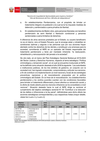 “Decenio de la Igualdad de Oportunidades para mujeres y hombres”
“Año del Bicentenario del Perú: 200 años de Independencia”
9
a. En establecimientos Penitenciarios, con el propósito de brindar un
tratamiento integral a la población a la cual se le ha impuesto medidas de
detención y sentenciados a pena privativa de libertad.
b. En establecimientos de Medio Libre, para personas liberadas con beneficio
penitenciario de semi libertad o liberación condicional y personas
sentenciadas a pena limitativa de derechos.
A diferencia de otros servicios prestados por el Estado, su usuario beneficiario
no es el interno, sino el Estado Peruano, que le encarga aislar y rehabilitar en
condiciones óptimas y seguras a las personas que por sus acciones hayan
atentado contra los derechos de los demás y constituyan una amenaza para la
sociedad, convirtiendo al INPE en un operador del Estado responsable del
tratamiento penitenciario y tiene por mandado inherente: “la reeducación,
rehabilitación y reincorporación del penado a la sociedad”.
De otro lado, en el marco del Plan Estratégico Sectorial Multianual 2019-2023
del Sector Justicia y Derechos Humanos, respecto al tema estratégico “Política
criminológica y reinserción social”, en el cual se encuentra involucrado el INPE,
se ha definido como situación deseada al año 2030 la siguiente: “Las autoridades
e instituciones públicas, de los tres ámbitos de gobierno, en conjunto con la
sociedad civil, han logrado comprender, comprometerse y articular sus servicios,
a fin de contribuir a la implementación (a nivel nacional y local) de las estrategias
preventivas, represivas y de resocialización propuestas por la política
criminológica del Estado. En la línea de la resocialización, los establecimientos
penitenciarios y los centros juveniles cuentan con las condiciones favorables
para brindar un tratamiento diferenciado y hacer efectiva su reinserción social; y
la oferta de medio abierto para los menores infractores se ha consolidado a nivel
nacional.”. Situación deseada hacia la cual el INPE dirige su accionar al
cumplimiento del objetivo estratégico sectorial N° 05 “Contribuir a la reducción
de los delitos e infracciones a la ley penal”, definiéndose para dicho efecto las
acciones estratégicas correspondientes y sus respectivas metas (mayor detalle,
véase los Cuadro 3 y Cuadro 4)
Cuadro 3: Alineamiento Estratégico
Objetivo
Estratégico
Sectorial
Indicador
Línea
Base
Metas
2017 2019 2020 2021 2022 2023
OES N° 05:
Contribuir a la
reducción de los
delitos e
infracciones a la
ley penal
Porcentaje de la
población
penitenciaria
(POPE)
sentenciada
reingresante.
1.43% 1.25% 1.10% 1.00% 0.90% 0.75%
Fuente: Plan Estratégico Sectorial Multianual (2019-2023) del Sector Justicia y Derechos Humanos.
Elaboración propia.
 