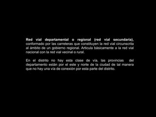 Red vial vecinal o rural (red vial terciaria).Red vial nacional (red vial primaria), corresponde a las carreteras de interés nacional conformado por los principales ejes longitudinales y transversales, que constituyen la base del SINAC. Sirve como elemento receptor de las carreteras departamentales o regionales y de las carreteras vecinales o rurales. Fuente:         NORMA (D.S. Nº 017 – 2007  MTC)RECLAMENTO DE JERARQUIZACION.