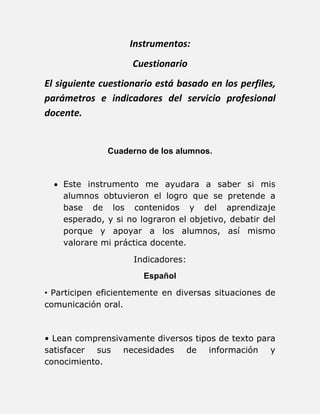 Instrumentos: 
Cuestionario 
El siguiente cuestionario está basado en los perfiles, 
parámetros e indicadores del servicio profesional 
docente. 
Cuaderno de los alumnos. 
 Este instrumento me ayudara a saber si mis 
alumnos obtuvieron el logro que se pretende a 
base de los contenidos y del aprendizaje 
esperado, y si no lograron el objetivo, debatir del 
porque y apoyar a los alumnos, así mismo 
valorare mi práctica docente. 
Indicadores: 
Español 
• Participen eficientemente en diversas situaciones de 
comunicación oral. 
• Lean comprensivamente diversos tipos de texto para 
satisfacer sus necesidades de información y 
conocimiento. 
 