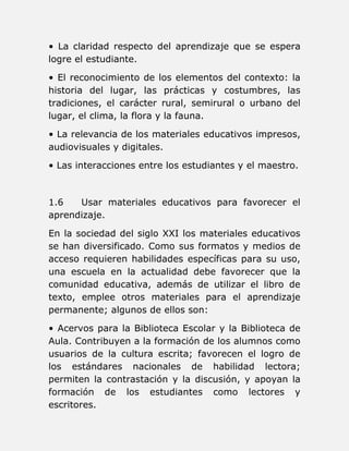• La claridad respecto del aprendizaje que se espera 
logre el estudiante. 
• El reconocimiento de los elementos del contexto: la 
historia del lugar, las prácticas y costumbres, las 
tradiciones, el carácter rural, semirural o urbano del 
lugar, el clima, la flora y la fauna. 
• La relevancia de los materiales educativos impresos, 
audiovisuales y digitales. 
• Las interacciones entre los estudiantes y el maestro. 
1.6 Usar materiales educativos para favorecer el 
aprendizaje. 
En la sociedad del siglo XXI los materiales educativos 
se han diversificado. Como sus formatos y medios de 
acceso requieren habilidades específicas para su uso, 
una escuela en la actualidad debe favorecer que la 
comunidad educativa, además de utilizar el libro de 
texto, emplee otros materiales para el aprendizaje 
permanente; algunos de ellos son: 
• Acervos para la Biblioteca Escolar y la Biblioteca de 
Aula. Contribuyen a la formación de los alumnos como 
usuarios de la cultura escrita; favorecen el logro de 
los estándares nacionales de habilidad lectora; 
permiten la contrastación y la discusión, y apoyan la 
formación de los estudiantes como lectores y 
escritores. 
 