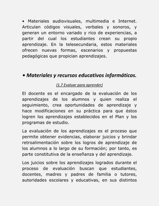 • Materiales audiovisuales, multimedia e Internet. 
Articulan códigos visuales, verbales y sonoros, y 
generan un entorno variado y rico de experiencias, a 
partir del cual los estudiantes crean su propio 
aprendizaje. En la telesecundaria, estos materiales 
ofrecen nuevas formas, escenarios y propuestas 
pedagógicas que propician aprendizajes. 
• Materiales y recursos educativos informáticos. 
(1.7 Evaluar para aprender) 
El docente es el encargado de la evaluación de los 
aprendizajes de los alumnos y quien realiza el 
seguimiento, crea oportunidades de aprendizaje y 
hace modificaciones en su práctica para que éstos 
logren los aprendizajes establecidos en el Plan y los 
programas de estudio. 
La evaluación de los aprendizajes es el proceso que 
permite obtener evidencias, elaborar juicios y brindar 
retroalimentación sobre los logros de aprendizaje de 
los alumnos a lo largo de su formación; por tanto, es 
parte constitutiva de la enseñanza y del aprendizaje. 
Los juicios sobre los aprendizajes logrados durante el 
proceso de evaluación buscan que estudiantes, 
docentes, madres y padres de familia o tutores, 
autoridades escolares y educativas, en sus distintos 
 