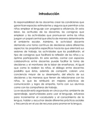 Introducción 
Es responsabilidad de los docentes crear las condiciones que 
garanticen espacios estimulantes y seguros que permitan a los 
niños emplear el lenguaje con progresiva eficiencia. En esta 
labor, las actitudes de los docentes, las consignas que 
emplean y las actividades que promueven entre los niños 
juegan un papel central que afecta de manera determinante 
el ambiente escolar. Asimismo, la actividad docente 
demanda una toma continua de decisiones sobre diferentes 
aspectos: los propósitos específicos hacia los que orientará sus 
sesiones de trabajo, las actividades que los posibilitarán, el 
tipo de consignas que facilitará la reflexión de los niños y su 
óptima participación. En este sentido, contar con espacios 
colaborativos entre docentes puede facilitar la toma de 
decisiones y el monitoreo de la labor de enseñanza. Al igual 
que como lo realizan los niños, el diálogo entre docentes 
posibilita que éstos, además de compartir, cobren una 
conciencia mayor de su desempeño, del efecto de sus 
decisiones y las maneras que tienen de relacionarse con los 
niños, lo que les retribuirá en mejores prácticas de 
comunicación y logro de empatía, tanto con sus alumnos 
como con los compañeros de trabajo. 
La evaluación está organizada en cinco puntos: ambiente de 
aprendizaje, oportunidades para usar el lenguaje, esfuerzos 
para incrementar el vocabulario y el conocimiento de la 
lengua, hablar y escuchar desde diferentes prácticas sociales 
y frecuencia en el uso de recursos para promover la lengua. 
 