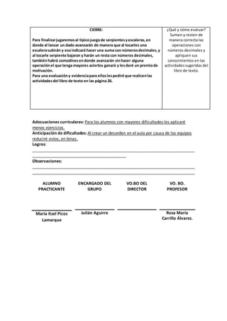 CIERRE: 
Para finalizar jugaremos al típico juego de serpientes y escaleras, en 
donde al lanzar un dado avanzarán de manera que al tocarles una 
escalera subirán y eso indicará hacer una suma con números decimales, y 
al tocarle serpiente bajaran y harán un resta con números decimales, 
también habrá comodines en donde avanzarán sin hacer alguna 
operación el que tenga mayores aciertos ganará y les daré un premio de 
motivación. 
Para una evaluación y evidencia para ellos les pediré que realicen las 
actividades del libro de texto en las página 26. 
¿Qué y cómo evaluar? 
Sumen y resten de 
manera correcta las 
operaciones con 
números decimales y 
apliquen sus 
conocimientos en las 
actividades sugeridas del 
libro de texto. 
Adecuaciones curriculares: Para los alumnos con mayores dificultades les aplicaré 
menos ejercicios. 
Anticipación de dificultades: Al crear un desorden en el aula por causa de los equipos 
reduciré estos, en binas. 
Logros: 
_______________________________________________________________________ 
_________________________________________ 
Observaciones: 
_______________________________________________________________________ 
_______________________________________________________________________ 
ALUMNO 
PRACTICANTE 
ENCARGADO DEL 
GRUPO 
VO.BO DEL 
DIRECTOR 
VO. BO. 
PROFESOR 
María Itzel Picos 
Lamarque 
Julián Aguirre 
Rosa María 
Carrillo Álvarez. 
 