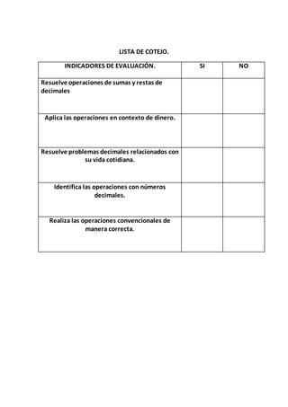 LISTA DE COTEJO. 
INDICADORES DE EVALUACIÓN. SI NO 
Resuelve operaciones de sumas y restas de 
decimales 
Aplica las operaciones en contexto de dinero. 
Resuelve problemas decimales relacionados con 
su vida cotidiana. 
Identifica las operaciones con números 
decimales. 
Realiza las operaciones convencionales de 
manera correcta. 
 