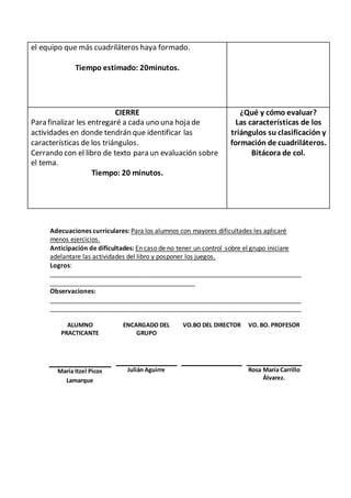 el equipo que más cuadriláteros haya formado. 
Tiempo estimado: 20minutos. 
CIERRE 
Para finalizar les entregaré a cada uno una hoja de 
actividades en donde tendrán que identificar las 
características de los triángulos. 
Cerrando con el libro de texto para un evaluación sobre 
el tema. 
Tiempo: 20 minutos. 
¿Qué y cómo evaluar? 
Las características de los 
triángulos su clasificación y 
formación de cuadriláteros. 
Bitácora de col. 
Adecuaciones curriculares: Para los alumnos con mayores dificultades les aplicaré 
menos ejercicios. 
Anticipación de dificultades: En caso de no tener un control sobre el grupo iniciare 
adelantare las actividades del libro y posponer los juegos. 
Logros: 
_______________________________________________________________________ 
_________________________________________ 
Observaciones: 
_______________________________________________________________________ 
_______________________________________________________________________ 
ALUMNO 
PRACTICANTE 
ENCARGADO DEL 
GRUPO 
VO.BO DEL DIRECTOR VO. BO. PROFESOR 
María Itzel Picos 
Lamarque 
Julián Aguirre 
Rosa María Carrillo 
Álvarez. 
 