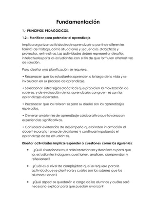 Fundamentación 
1.- PRINCIPIOS PEDAGOGICOS. 
1.2.- Planificar para potenciar el aprendizaje. 
Implica organizar act ividades de aprendizaje a part ir de diferentes 
formas de t rabajo, como situaciones y secuencias didáct icas y 
proyectos, ent re ot ras. Las act ividades deben representar desafíos 
intelectuales para los estudiantes con el fin de que formulen alternat ivas 
de solución. 
Para diseñar una planificación se requiere: 
• Reconocer que los est udiant es aprenden a lo largo de la vida y se 
involucran en su proceso de aprendizaje. 
• Seleccionar est rat egias didáct icas que propicien la movilización de 
saberes, y de evaluación de los aprendizajes congruentes con los 
aprendizajes esperados. 
• Reconocer que los referent es para su diseño son los aprendizajes 
esperados. 
• Generar ambient es de aprendizaje colaborat ivo que favorezcan 
experiencias significat ivas. 
• Considerar evidencias de desempeño que brinden información al 
docente para la toma de decisiones y cont inuar impulsando el 
aprendizaje de los estudiantes. 
Diseñar actividades implica responder a cuestiones como las siguientes: 
 ¿Qué situaciones resultarán interesantes y desafiantes para que 
los estudiantes indaguen, cuest ionen, analicen, comprendan y 
reflexionen? 
 ¿Cuál es el nivel de complejidad que se requiere para la 
act ividad que se planteará y cuáles son los saberes que los 
alumnos t ienen? 
 ¿Qué aspectos quedarán a cargo de los alumnos y cuáles será 
necesario explicar para que puedan avanzar? 
 
