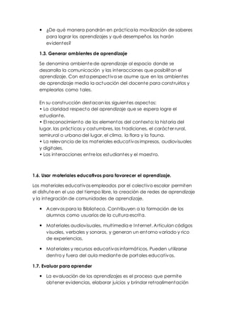  ¿De qué manera pondrán en práct ica la movilización de saberes 
para lograr los aprendizajes y qué desempeños los harán 
evidentes? 
1.3. Generar ambientes de aprendizaje 
Se denomina ambiente de aprendizaje al espacio donde se 
desarrolla la comunicación y las interacciones que posibilitan el 
aprendizaje. Con esta perspect iva se asume que en los ambientes 
de aprendizaje media la actuación del docente para const ruirlos y 
emplearlos como tales. 
En su const rucción destacan los siguientes aspectos: 
• La claridad respect o del aprendizaje que se espera logre el 
estudiante. 
• El reconocimient o de los element os del cont ext o: la hist oria del 
lugar, las práct icas y costumbres, las t radiciones, el carácter rural, 
semirural o urbano del lugar, el clima, la flora y la fauna. 
• La relevancia de los mat eriales educat ivos impresos, audiovisuales 
y digitales. 
• Las int eracciones ent re los est udiant es y el maest ro. 
1.6. Usar materiales educativos para favorecer el aprendizaje. 
Los materiales educat ivos empleados por el colect ivo escolar permiten 
el disfrute en el uso del t iempo libre, la creación de redes de aprendizaje 
y la integración de comunidades de aprendizaje. 
 Acervos para la Biblioteca. Cont ribuyen a la formación de los 
alumnos como usuarios de la cultura escrita. 
 Materiales audiovisuales, mult imedia e Internet. Articulan códigos 
visuales, verbales y sonoros, y generan un entorno variado y rico 
de experiencias. 
 Materiales y recursos educat ivos informát icos. Pueden ut ilizarse 
dent ro y fuera del aula mediante de portales educat ivos. 
1.7. Evaluar para aprender 
 La evaluación de los aprendizajes es el proceso que permite 
obtener evidencias, elaborar juicios y brindar ret roalimentación 
 