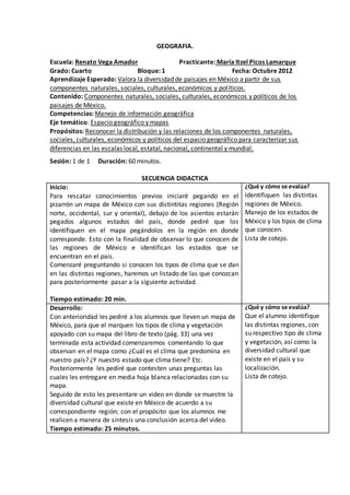 GEOGRAFIA. 
Escuela: Renato Vega Amador Practicante: María Itzel Picos Lamarque 
Grado: Cuarto Bloque: 1 Fecha: Octubre 2012 
Aprendizaje Esperado: Valora la diversidad de paisajes en México a partir de sus 
componentes naturales, sociales, culturales, económicos y pol íticos. 
Contenido: Componentes naturales, sociales, culturales, económicos y políticos de los 
paisajes de México. 
Competencias: Manejo de información geográfica 
Eje temático: Espacio geográfico y mapas 
Propósitos: Reconocer la distribución y las relaciones de los componentes naturales, 
sociales, culturales, económicos y políticos del espacio geográfico para caracterizar sus 
diferencias en las escalas local, estatal, nacional, continental y mundial. 
Sesión: 1 de 1 Duración: 60 minutos. 
SECUENCIA DIDACTICA 
Inicio: 
Para rescatar conocimientos previos iniciaré pegando en el 
pizarrón un mapa de México con sus distintitas regiones (Región 
norte, occidental, sur y oriental), debajo de los asientos estarán 
pegados algunos estados del país, donde pediré que los 
identifiquen en el mapa pegándolos en la región en donde 
corresponde. Esto con la finalidad de observar lo que conocen de 
las regiones de México e identifican los estados que se 
encuentran en el país. 
Comenzaré preguntando si conocen los tipos de clima que se dan 
en las distintas regiones, haremos un listado de las que conozcan 
para posteriormente pasar a la siguiente actividad. 
Tiempo estimado: 20 min. 
¿Qué y cómo se evalúa? 
Identifiquen las distintas 
regiones de México. 
Manejo de los estados de 
México y los tipos de clima 
que conocen. 
Lista de cotejo. 
Desarrollo: 
Con anterioridad les pediré a los alumnos que lleven un mapa de 
México, para que el marquen los tipos de clima y vegetación 
apoyado con su mapa del libro de texto (pág. 33) una vez 
terminada esta actividad comenzaremos comentando lo que 
observan en el mapa como ¿Cuál es el clima que predomina en 
nuestro país? ¿Y nuestro estado que clima tiene? Etc. 
Posteriormente les pediré que contesten unas preguntas las 
cuales les entregare en media hoja blanca relacionadas con su 
mapa. 
Seguido de esto les presentare un video en donde se muestre la 
diversidad cultural que existe en México de acuerdo a su 
correspondiente región; con el propósito que los alumnos me 
realicen a manera de síntesis una conclusión acerca del video. 
Tiempo estimado: 25 minutos. 
¿Qué y cómo se evalúa? 
Que el alumno identifique 
las distintas regiones, con 
su respectivo tipo de clima 
y vegetación, así como la 
diversidad cultural que 
existe en el país y su 
localización. 
Lista de cotejo. 
 