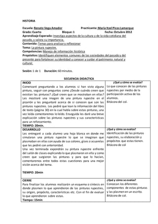 HISTORIA 
Escuela: Renato Vega Amador Practicante: María Itzel Picos Lamarque 
Grado: Cuarto Bloque: 1 Fecha: Octubre 2012 
Aprendizaje Esperado: Investiga aspectos de la cultura y de la vida cotidiana del 
pasado, y valora su importancia. 
Contenido: Temas para analizar y reflexionar 
Tema: La pintura rupestre. 
Competencias: Manejo de información histórica 
Propósitos: Identifiquen elementos comunes de las sociedades del pasado y del 
presente para fortalecer su identidad y conocer y cuidar el patrimonio natural y 
cultural. 
Sesión: 1 de 1 Duración: 60 minutos. 
SECUENCIA DIDACTICA 
INICIO 
Comenzaré preguntando a los alumnos si han visto alguna 
pintura, seguir con preguntas como ¿Desde cuándo creen que 
existían las pinturas? ¿Qué creen que se mostraban en ellas? 
Les mostraré una imagen de una pintura rupestre en el 
pizarrón y les preguntaré acerca de si conocen que son las 
pinturas rupestres. Les pediré que lean la información del libro 
de texto (página 30) en la cual habla sobre estas pinturas, una 
vez leída comentaremos lo leído. Enseguida les daré una breve 
explicación sobre las pinturas rupestres y sus características 
para un reforzamiento. 
TIEMPO: 20min. 
¿Qué y cómo se evalúa? 
Lo que conocen de las pinturas 
rupestres por medio de la 
participación activa de los 
alumnos. 
Bitácora del col. 
DESARROLLO 
Les entregaré a cada alumno una hoja blanca en donde me 
simularan una pintura rupestre lo que se imaginan que 
plasmaban en ellas con ayuda de sus colores, gises o acuarelas 
que les pediré con anterioridad. 
Una vez terminada expondrán su pintura rupestre enfrente 
del salón de clases explicando lo que plasmaron en ella y como 
creen que surgieron las pinturas y para que lo hacían, 
comentaremos entre todos estas cuestiones para una mejor 
visión acerca del tema. 
TIEMPO: 20min 
¿Qué y cómo se evalúa? 
Identificación de las pinturas 
rupestres, su elaboración y 
propósitos que estas tienen. 
Bitácora de col 
CIERRE 
Para finalizar los alumnos realizarán un esquema o síntesis en 
donde plasmen lo que aprendieron de las pinturas rupestres, 
su origen, propósito, características etc. Con el fin de evaluar 
lo que aprendieron sobre estas. 
Tiempo: 15min 
¿Qué y cómo se evalúa? 
Conozcan los diferentes 
componentes de estas pinturas 
y las plasmen en un escrito. 
Bitácora de col. 
 