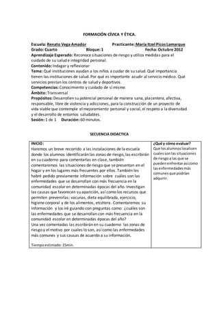 FORMACIÓN CÍVICA Y ÉTICA. 
Escuela: Renato Vega Amador Practicante: María Itzel Picos Lamarque 
Grado: Cuarto Bloque: 1 Fecha: Octubre 2012 
Aprendizaje Esperado: Reconoce situaciones de riesgo y utiliza medidas para el 
cuidado de su salud e integridad personal. 
Contenido: Indagar y reflexionar 
Tema: Qué instituciones ayudan a los niños a cuidar de su salud. Qué importancia 
tienen las instituciones de salud. Por qué es importante acudir al servicio médico. Qué 
servicios prestan los centros de salud y deportivos. 
Competencias: Conocimiento y cuidado de sí mismo 
Ámbito: Transversal 
Propósitos: Desarrollen su potencial personal de manera sana, placentera, afectiva, 
responsable, libre de violencia y adicciones, para la construcción de un proyecto de 
vida viable que contemple el mejoramiento personal y social, el respeto a la diversidad 
y el desarrollo de entornos saludables. 
Sesión: 1 de 1 Duración: 60 minutos. 
SECUENCIA DIDACTICA 
INICIO : 
Haremos un breve recorrido a las instalaciones de la escuela 
donde los alumnos identificarán las zonas de riesgo, las escribirán 
en su cuaderno para comentarlas en clase, también 
comentaremos las situaciones de riesgo que se presentan en el 
hogar y en los lugares más frecuentes por ellos. También les 
habré pedido previamente información sobre cuáles son las 
enfermedades que se desarrollan con más frecuencia en la 
comunidad escolar en determinadas épocas del año. Investigan 
las causas que favorecen su aparición, así como los recursos que 
permiten prevenirlas: vacunas, dieta equilibrada, ejercicio, 
higiene corporal y de los alimentos, etcétera. Comentaremos su 
información y los iré guiando con preguntas como: ¿cuáles son 
las enfermedades que se desarrollan con más frecuencia en la 
comunidad escolar en determinadas épocas del año? 
Una vez comentadas las escribirán en su cuaderno las zonas de 
riesgo y el motivo por cuales lo son, así como las enfermedades 
más comunes y sus causas de acuerdo a su información. 
Tiempo estimado: 15min. 
¿Qué y cómo evaluar? 
Que los alumnos localicen 
cuales son las situaciones 
de riesgo a las que se 
pueden enfrentar así como 
las enfermedades más 
comunes que podrían 
adquirir. 
 