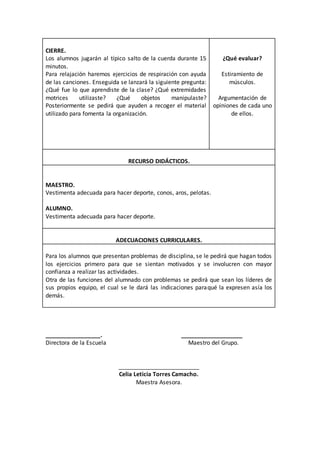 CIERRE. 
Los alumnos jugarán al típico salto de la cuerda durante 15 
minutos. 
Para relajación haremos ejercicios de respiración con ayuda 
de las canciones. Enseguida se lanzará la siguiente pregunta: 
¿Qué fue lo que aprendiste de la clase? ¿Qué extremidades 
motrices utilizaste? ¿Qué objetos manipulaste? 
Posteriormente se pedirá que ayuden a recoger el material 
utilizado para fomenta la organización. 
¿Qué evaluar? 
Estiramiento de 
músculos. 
Argumentación de 
opiniones de cada uno 
de ellos. 
RECURSO DIDÁCTICOS. 
MAESTRO. 
Vestimenta adecuada para hacer deporte, conos, aros, pelotas. 
ALUMNO. 
Vestimenta adecuada para hacer deporte. 
ADECUACIONES CURRICULARES. 
Para los alumnos que presentan problemas de disciplina, se le pedirá que hagan todos 
los ejercicios primero para que se sientan motivados y se involucren con mayor 
confianza a realizar las actividades. 
Otra de las funciones del alumnado con problemas se pedirá que sean los líderes de 
sus propios equipo, el cual se le dará las indicaciones paraqué la expresen asía los 
demás. 
_________________. ___________________ 
Directora de la Escuela Maestro del Grupo. 
_________________________ 
Celia Leticia Torres Camacho. 
Maestra Asesora. 
 