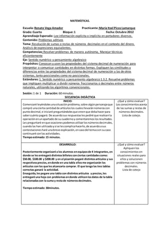 MATEMÀTICAS. 
Escuela: Renato Vega Amador Practicante: María Itzel Picos Lamarque 
Grado: Cuarto Bloque: 1 Fecha: Octubre 2012 
Aprendizaje Esperado: Lee información explícita o implícita en portadores diversos. 
Contenido: Problemas aditivos 
Tema: Resolución de sumas o restas de números decimales en el contexto del dinero. 
Análisis de expresiones equivalentes. 
Competencias: Resolver problemas de manera autónoma, Manejar técnicas 
eficientemente 
Eje: Sentido numérico y pensamiento algebraico 
Propósitos: Conozcan y usen las propiedades del sistema decimal de numeración para 
interpretar o comunicar cantidades en distintas formas. Expliquen las similitudes y 
diferencias entre las propiedades del sistema decimal de numeración y las de otros 
sistemas, tanto posicionales como no posicionales. 
Estándares: 1. Sentido numérico y pensamiento algebraico 1.3.2. Resuelve problemas 
que impliquen multiplicar o dividir números fraccionarios o decimales entre números 
naturales, utilizando los algoritmos convencionales. 
Sesión: 1 de 1 Duración: 60 minutos. 
SECUENCIA DIDÀCTICA 
INICIO: 
Comenzaré leyéndoles una situación problema, sobre algún personaje que 
compró una cierta cantidad de artículos los cuales llevarán números con 
punto decimal, e iniciaré preguntándoles que creen que deba hacer para 
saber cuánto pagará. De acuerdo sus respuestas les pediré que realicen la 
operación en un apartado de su cuaderno y comentaremos los resultados. 
Les preguntaré en que ocasiones podemos utilizar los números decimales, 
cuando las han utilizado y si se les complica hacerlo, de acuerdo a sus 
contestaciones haré una breve explicación, en caso del tema o en su caso 
continuaré con las actividades. 
Tiempo estimado: 15 minutos. 
¿Qué y cómo evaluar? 
Los conocimientos acerca 
de las sumas y restas de 
números decimales. 
Lista de cotejo. 
DESARROLLO: 
Posteriormente organizaré a los alumnos en equipos de 4 integrantes, en 
donde se les entregará distintos billetes con ciertas cantidades como: 
$50.00, $100.00 y $200.00 y en el pizarrón pegaré distintos artículos y sus 
respectivos precios, en donde en una tabla ellos me organizarán los 
artículos con los que les alcanzaría comprar. El que tenga las tres tablas 
correctas ganará la actividad. 
Enseguida, les pegare una tabla con distintos artículos y precios, les 
entregaré una hoja con problemas en donde utilicen los datos de la tabla 
relacionadas con la suma y resta de números decimales. 
Tiempo estimado: 30minutos. 
¿Qué y cómo evaluar? 
Apliquen los 
conocimientos en 
situaciones reales para 
ellos y solucionen 
problemas con números 
decimales. 
Lista de cotejo 
 