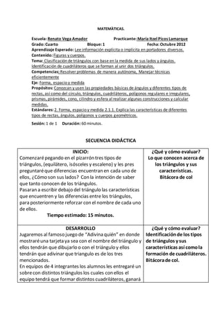 MATEMÀTICAS. 
Escuela: Renato Vega Amador Practicante: María Itzel Picos Lamarque 
Grado: Cuarto Bloque: 1 Fecha: Octubre 2012 
Aprendizaje Esperado: Lee información explícita o implícita en portadores diversos. 
Contenido: Figuras y cuerpos. 
Tema: Clasificación de triángulos con base en la medida de sus lados y ángulos. 
Identificación de cuadriláteros que se forman al unir dos triángulos. 
Competencias: Resolver problemas de manera autónoma, Manejar técnicas 
eficientemente 
Eje: Forma, espacio y medida 
Propósitos: Conozcan y usen las propiedades básicas de ángulos y diferentes tipos de 
rectas, así como del círculo, triángulos, cuadriláteros, polígonos regulares e irregulares, 
prismas, pirámides, cono, cilindro y esfera al realizar algunas construcciones y calcular 
medidas. 
Estándares: 2. Forma, espacio y medida 2.1.1. Explica las características de diferentes 
tipos de rectas, ángulos, polígonos y cuerpos geométricos. 
Sesión: 1 de 1 Duración: 60 minutos. 
SECUENCIA DIDÁCTICA 
INICIO: 
Comenzaré pegando en el pizarrón tres tipos de 
triángulos, (equilátero, isósceles y escaleno) y les pres 
preguntaré que diferencias encuentran en cada uno de 
ellos, ¿Cómo son sus lados? Con la intención de saber 
que tanto conocen de los triángulos. 
Pasaran a escribir debajo del triángulo las características 
que encuentren y las diferencias entre los triángulos, 
para posteriormente reforzar con el nombre de cada uno 
de ellos. 
Tiempo estimado: 15 minutos. 
¿Qué y cómo evaluar? 
Lo que conocen acerca de 
los triángulos y sus 
características. 
Bitácora de col 
DESARROLLO 
Jugaremos al famoso juego de “Adivina quién” en donde 
mostraré una tarjeta ya sea con el nombre del triángulo y 
ellos tendrán que dibujarlo o con el triángulo y ellos 
tendrán que adivinar que triangulo es de los tres 
mencionados. 
En equipos de 4 integrantes los alumnos les entregaré un 
sobre con distintos triángulos los cuales con ellos el 
equipo tendrá que formar distintos cuadriláteros, ganará 
¿Qué y cómo evaluar? 
Identificación de los tipos 
de triángulos y sus 
características así como la 
formación de cuadriláteros. 
Bitácora de col. 
 