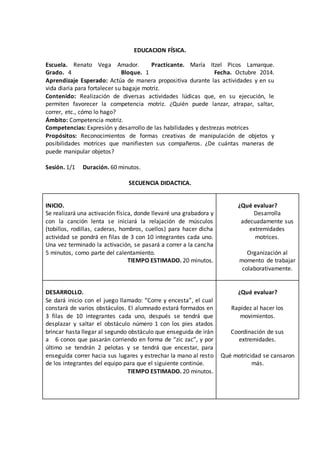 EDUCACION FÍSICA. 
Escuela. Renato Vega Amador. Practicante. María Itzel Picos Lamarque. 
Grado. 4 Bloque. 1 Fecha. Octubre 2014. 
Aprendizaje Esperado: Actúa de manera propositiva durante las actividades y en su 
vida diaria para fortalecer su bagaje motriz. 
Contenido: Realización de diversas actividades lúdicas que, en su ejecución, le 
permiten favorecer la competencia motriz. ¿Quién puede lanzar, atrapar, saltar, 
correr, etc., cómo lo hago? 
Ámbito: Competencia motriz. 
Competencias: Expresión y desarrollo de las habilidades y destrezas motrices 
Propósitos: Reconocimientos de formas creativas de manipulación de objetos y 
posibilidades motrices que manifiesten sus compañeros. ¿De cuántas maneras de 
puede manipular objetos? 
Sesión. 1/1 Duración. 60 minutos. 
SECUENCIA DIDACTICA. 
INICIO. 
Se realizará una activación física, donde llevaré una grabadora y 
con la canción lenta se iniciará la relajación de músculos 
(tobillos, rodillas, caderas, hombros, cuellos) para hacer dicha 
actividad se pondrá en filas de 3 con 10 integrantes cada uno. 
Una vez terminado la activación, se pasará a correr a la cancha 
5 minutos, como parte del calentamiento. 
TIEMPO ESTIMADO. 20 minutos. 
¿Qué evaluar? 
Desarrolla 
adecuadamente sus 
extremidades 
motrices. 
Organización al 
momento de trabajar 
colaborativamente. 
DESARROLLO. 
Se dará inicio con el juego llamado: “Corre y encesta”, el cual 
constará de varios obstáculos. El alumnado estará formados en 
3 filas de 10 integrantes cada uno, después se tendrá que 
desplazar y saltar el obstáculo número 1 con los pies atados 
brincar hasta llegar al segundo obstáculo que enseguida de irán 
a 6 conos que pasarán corriendo en forma de “zic zac”, y por 
último se tendrán 2 pelotas y se tendrá que encestar, para 
enseguida correr hacia sus lugares y estrechar la mano al resto 
de los integrantes del equipo para que el siguiente continúe. 
TIEMPO ESTIMADO. 20 minutos. 
¿Qué evaluar? 
Rapidez al hacer los 
movimientos. 
Coordinación de sus 
extremidades. 
Qué motricidad se cansaron 
más. 
 
