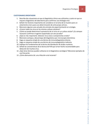 Diagnóstico Virológico  

 

1. Describa dos situaciones en que el diagnóstico clínico sea suficiente y cuatro en que se 
requiera diagnóstico de laboratorio para confirmar una etiología viral. 
2. Señale tres factores importantes de considerar en la toma de la muestra para un 
aislamiento viral y para una determinación de anticuerpos séricos . 
3. Mencione algunos usos actuales de animales de experimentación en virología.  
4. ¿Crecen todos los virus en los mismos cultivos celulares?  
5. ¿Cómo se puede determinar la presencia de un virus en un cultivo celular? ¿Es siempre 
necesario confirmar el agente sospechado con otra prueba?  
6. ¿Qué es más importante: detectar virus vivos o componentes virales? 
7. Mencione ventajas y desventajas del diagnóstico por microscopía electrónica  
8. Haga un esquema simple de una técnica de inmunodiagnóstico directa.  
9. Haga un esquema simple de una técnica de inmunodiagnóstico indirecta.  
10. Explique los fundamentos de la técnica de hibridación de ácidos nucleicos.  
11. Señale las características de la técnica de PCR que la han hecho recomendable para 
detección de muchos virus.  
12. ¿Qué otras técnicas pueden utilizarse en el diagnóstico serológico? Mencione ejemplos de 
uso frecuente.  
13. ¿Cómo demuestra Ud. una infección viral reciente?  

Cátedra de Microbiología , Parasitología e Inmunología – Facultad de Medicina ‐ UNNE 

 
CUESTIONARIO ORIENTADOR  

10 

 